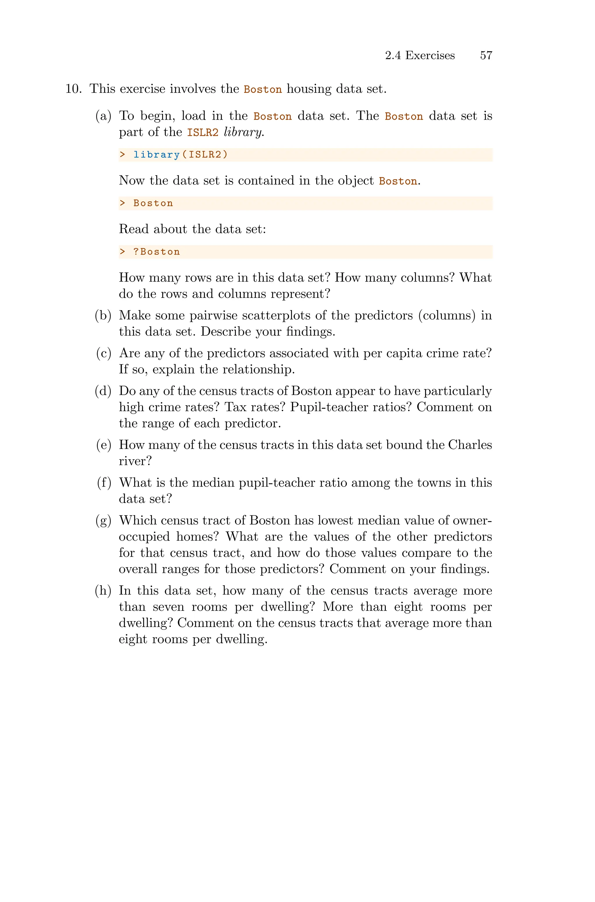 2.4 Exercises 57
10. This exercise involves the Boston housing data set.
(a) To begin, load in the Boston data set. The Boston data set is
part of the ISLR2 library.
> library(ISLR2)
Now the data set is contained in the object Boston.
> Boston
Read about the data set:
> ?Boston
How many rows are in this data set? How many columns? What
do the rows and columns represent?
(b) Make some pairwise scatterplots of the predictors (columns) in
this data set. Describe your findings.
(c) Are any of the predictors associated with per capita crime rate?
If so, explain the relationship.
(d) Do any of the census tracts of Boston appear to have particularly
high crime rates? Tax rates? Pupil-teacher ratios? Comment on
the range of each predictor.
(e) How many of the census tracts in this data set bound the Charles
river?
(f) What is the median pupil-teacher ratio among the towns in this
data set?
(g) Which census tract of Boston has lowest median value of owner-
occupied homes? What are the values of the other predictors
for that census tract, and how do those values compare to the
overall ranges for those predictors? Comment on your findings.
(h) In this data set, how many of the census tracts average more
than seven rooms per dwelling? More than eight rooms per
dwelling? Comment on the census tracts that average more than
eight rooms per dwelling.
 