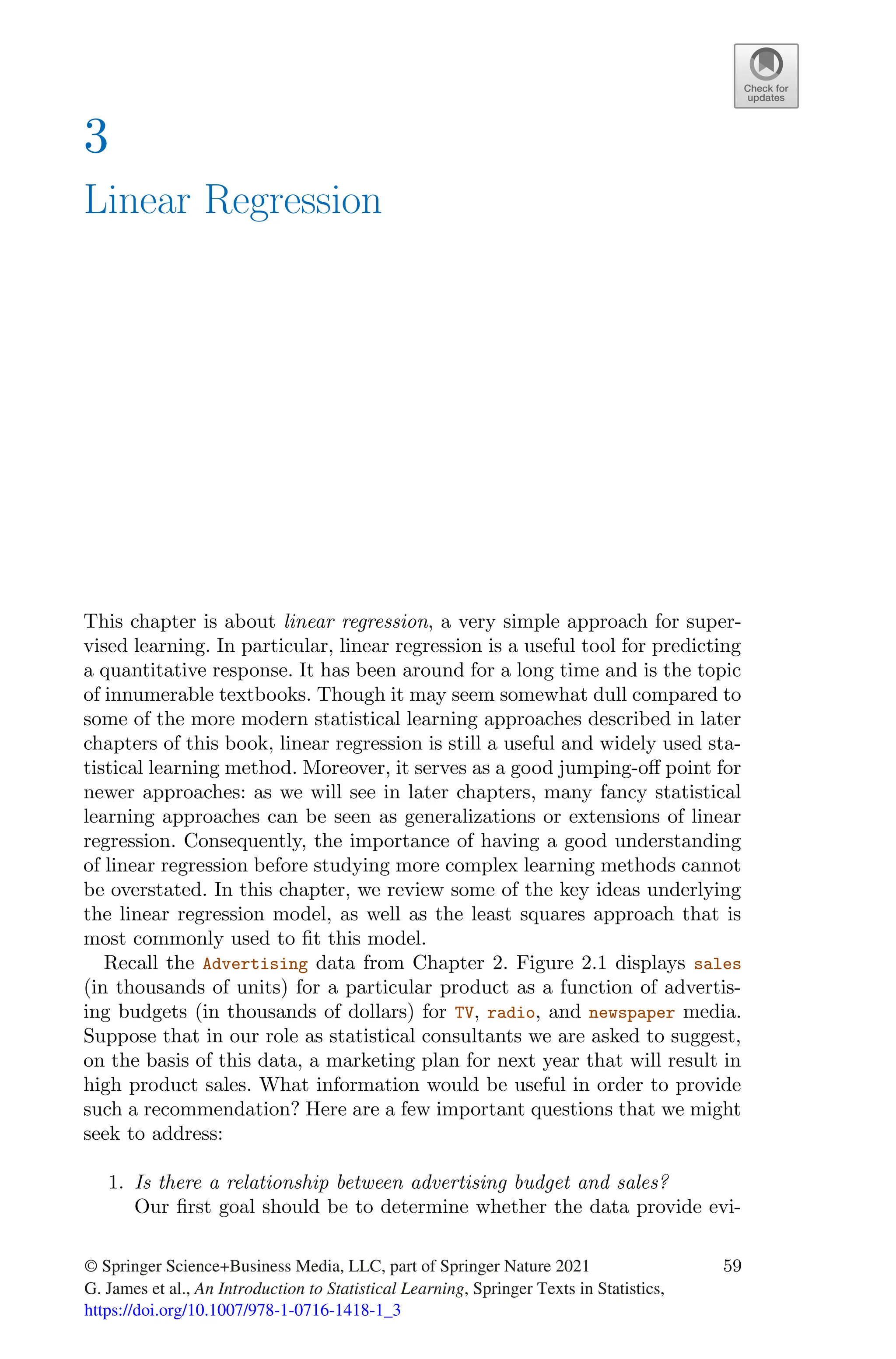 3
Linear Regression
This chapter is about linear regression, a very simple approach for super-
vised learning. In particular, linear regression is a useful tool for predicting
a quantitative response. It has been around for a long time and is the topic
of innumerable textbooks. Though it may seem somewhat dull compared to
some of the more modern statistical learning approaches described in later
chapters of this book, linear regression is still a useful and widely used sta-
tistical learning method. Moreover, it serves as a good jumping-oﬀ point for
newer approaches: as we will see in later chapters, many fancy statistical
learning approaches can be seen as generalizations or extensions of linear
regression. Consequently, the importance of having a good understanding
of linear regression before studying more complex learning methods cannot
be overstated. In this chapter, we review some of the key ideas underlying
the linear regression model, as well as the least squares approach that is
most commonly used to fit this model.
Recall the Advertising data from Chapter 2. Figure 2.1 displays sales
(in thousands of units) for a particular product as a function of advertis-
ing budgets (in thousands of dollars) for TV, radio, and newspaper media.
Suppose that in our role as statistical consultants we are asked to suggest,
on the basis of this data, a marketing plan for next year that will result in
high product sales. What information would be useful in order to provide
such a recommendation? Here are a few important questions that we might
seek to address:
1. Is there a relationship between advertising budget and sales?
Our first goal should be to determine whether the data provide evi-
© Springer Science+Business Media, LLC, part of Springer Nature 2021
G. James et al., An Introduction to Statistical Learning, Springer Texts in Statistics,
59
https://doi.org/10.1007/978-1-0716-1418-1_3
 