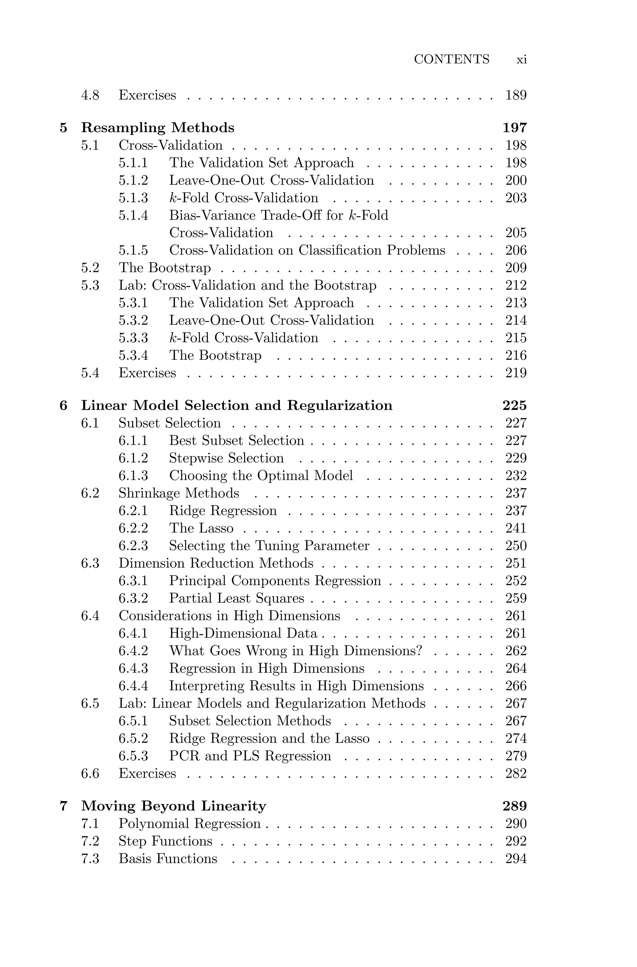 CONTENTS xi
4.8 Exercises . . . . . . . . . . . . . . . . . . . . . . . . . . . . 189
5 Resampling Methods 197
5.1 Cross-Validation . . . . . . . . . . . . . . . . . . . . . . . . 198
5.1.1 The Validation Set Approach . . . . . . . . . . . . 198
5.1.2 Leave-One-Out Cross-Validation . . . . . . . . . . 200
5.1.3 k-Fold Cross-Validation . . . . . . . . . . . . . . . 203
5.1.4 Bias-Variance Trade-Oﬀ for k-Fold
Cross-Validation . . . . . . . . . . . . . . . . . . . 205
5.1.5 Cross-Validation on Classification Problems . . . . 206
5.2 The Bootstrap . . . . . . . . . . . . . . . . . . . . . . . . . 209
5.3 Lab: Cross-Validation and the Bootstrap . . . . . . . . . . 212
5.3.1 The Validation Set Approach . . . . . . . . . . . . 213
5.3.2 Leave-One-Out Cross-Validation . . . . . . . . . . 214
5.3.3 k-Fold Cross-Validation . . . . . . . . . . . . . . . 215
5.3.4 The Bootstrap . . . . . . . . . . . . . . . . . . . . 216
5.4 Exercises . . . . . . . . . . . . . . . . . . . . . . . . . . . . 219
6 Linear Model Selection and Regularization 225
6.1 Subset Selection . . . . . . . . . . . . . . . . . . . . . . . . 227
6.1.1 Best Subset Selection . . . . . . . . . . . . . . . . . 227
6.1.2 Stepwise Selection . . . . . . . . . . . . . . . . . . 229
6.1.3 Choosing the Optimal Model . . . . . . . . . . . . 232
6.2 Shrinkage Methods . . . . . . . . . . . . . . . . . . . . . . 237
6.2.1 Ridge Regression . . . . . . . . . . . . . . . . . . . 237
6.2.2 The Lasso . . . . . . . . . . . . . . . . . . . . . . . 241
6.2.3 Selecting the Tuning Parameter . . . . . . . . . . . 250
6.3 Dimension Reduction Methods . . . . . . . . . . . . . . . . 251
6.3.1 Principal Components Regression . . . . . . . . . . 252
6.3.2 Partial Least Squares . . . . . . . . . . . . . . . . . 259
6.4 Considerations in High Dimensions . . . . . . . . . . . . . 261
6.4.1 High-Dimensional Data . . . . . . . . . . . . . . . . 261
6.4.2 What Goes Wrong in High Dimensions? . . . . . . 262
6.4.3 Regression in High Dimensions . . . . . . . . . . . 264
6.4.4 Interpreting Results in High Dimensions . . . . . . 266
6.5 Lab: Linear Models and Regularization Methods . . . . . . 267
6.5.1 Subset Selection Methods . . . . . . . . . . . . . . 267
6.5.2 Ridge Regression and the Lasso . . . . . . . . . . . 274
6.5.3 PCR and PLS Regression . . . . . . . . . . . . . . 279
6.6 Exercises . . . . . . . . . . . . . . . . . . . . . . . . . . . . 282
7 Moving Beyond Linearity 289
7.1 Polynomial Regression . . . . . . . . . . . . . . . . . . . . . 290
7.2 Step Functions . . . . . . . . . . . . . . . . . . . . . . . . . 292
7.3 Basis Functions . . . . . . . . . . . . . . . . . . . . . . . . 294
 