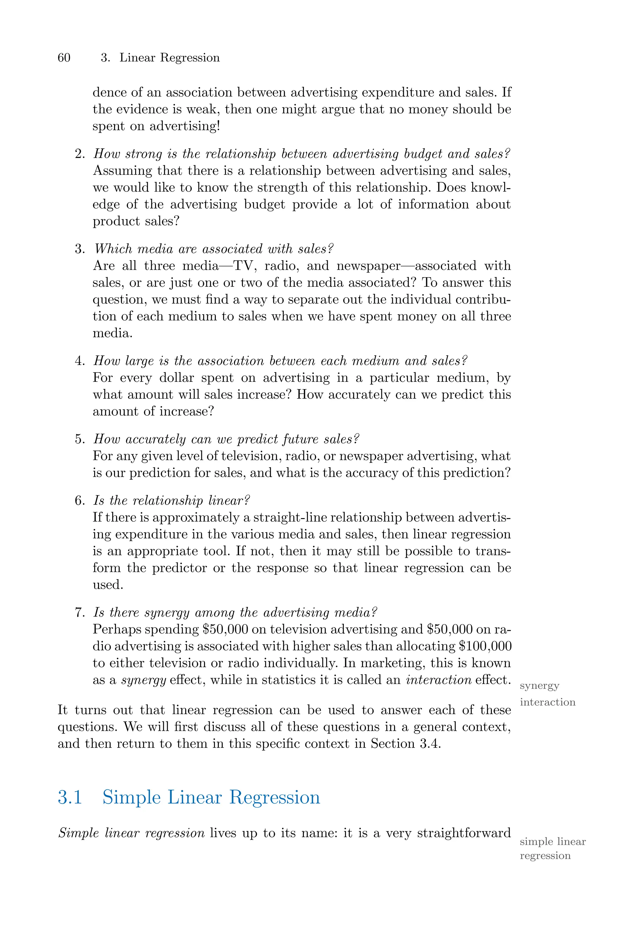 60 3. Linear Regression
dence of an association between advertising expenditure and sales. If
the evidence is weak, then one might argue that no money should be
spent on advertising!
2. How strong is the relationship between advertising budget and sales?
Assuming that there is a relationship between advertising and sales,
we would like to know the strength of this relationship. Does knowl-
edge of the advertising budget provide a lot of information about
product sales?
3. Which media are associated with sales?
Are all three media—TV, radio, and newspaper—associated with
sales, or are just one or two of the media associated? To answer this
question, we must find a way to separate out the individual contribu-
tion of each medium to sales when we have spent money on all three
media.
4. How large is the association between each medium and sales?
For every dollar spent on advertising in a particular medium, by
what amount will sales increase? How accurately can we predict this
amount of increase?
5. How accurately can we predict future sales?
For any given level of television, radio, or newspaper advertising, what
is our prediction for sales, and what is the accuracy of this prediction?
6. Is the relationship linear?
If there is approximately a straight-line relationship between advertis-
ing expenditure in the various media and sales, then linear regression
is an appropriate tool. If not, then it may still be possible to trans-
form the predictor or the response so that linear regression can be
used.
7. Is there synergy among the advertising media?
Perhaps spending $50,000 on television advertising and $50,000 on ra-
dio advertising is associated with higher sales than allocating $100,000
to either television or radio individually. In marketing, this is known
as a synergy eﬀect, while in statistics it is called an interaction eﬀect. synergy
interaction
It turns out that linear regression can be used to answer each of these
questions. We will first discuss all of these questions in a general context,
and then return to them in this specific context in Section 3.4.
3.1 Simple Linear Regression
Simple linear regression lives up to its name: it is a very straightforward
simple linear
regression
 