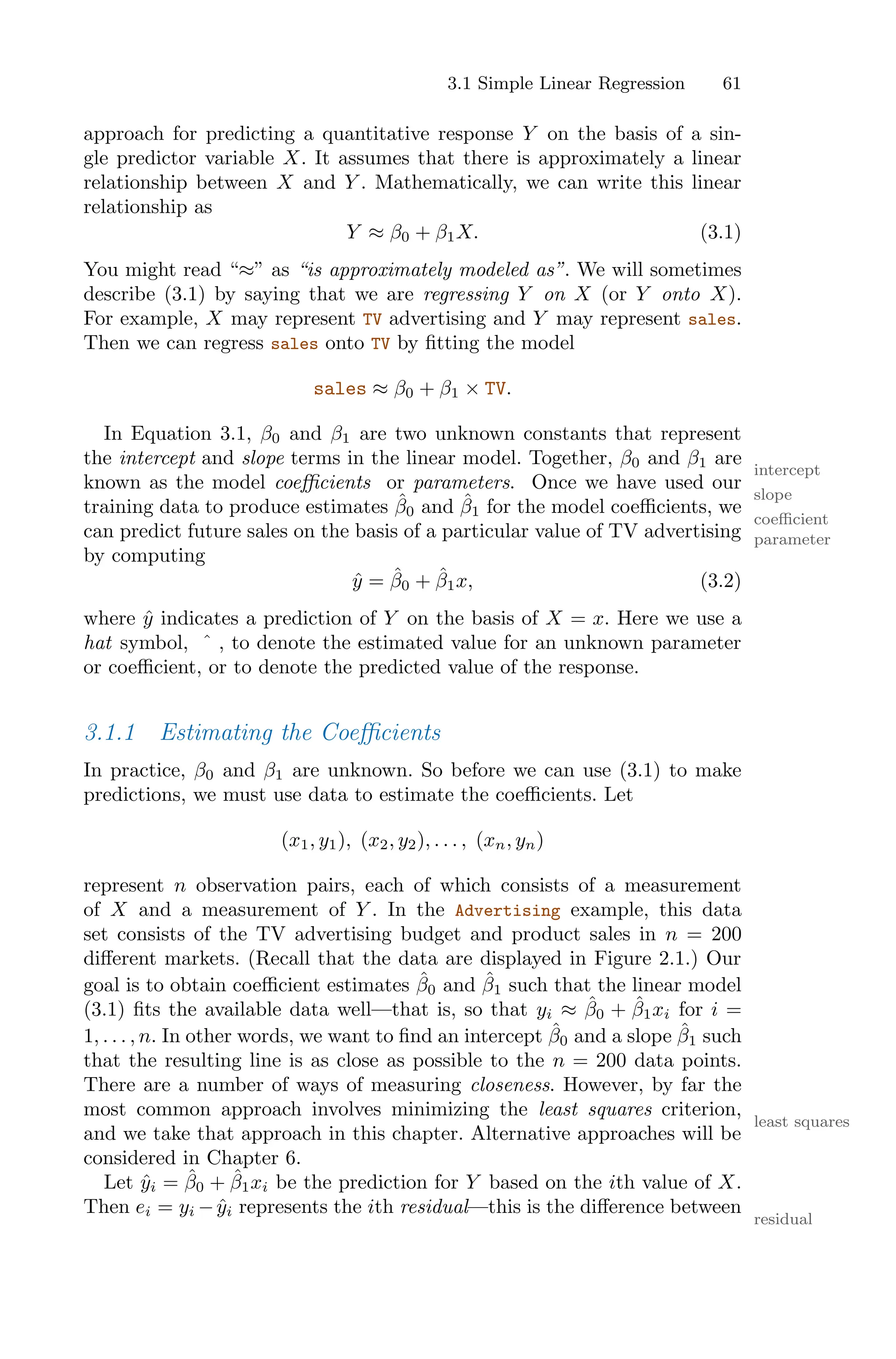 3.1 Simple Linear Regression 61
approach for predicting a quantitative response Y on the basis of a sin-
gle predictor variable X. It assumes that there is approximately a linear
relationship between X and Y . Mathematically, we can write this linear
relationship as
Y ≈ β0 + β1X. (3.1)
You might read “≈” as “is approximately modeled as”. We will sometimes
describe (3.1) by saying that we are regressing Y on X (or Y onto X).
For example, X may represent TV advertising and Y may represent sales.
Then we can regress sales onto TV by fitting the model
sales ≈ β0 + β1 × TV.
In Equation 3.1, β0 and β1 are two unknown constants that represent
the intercept and slope terms in the linear model. Together, β0 and β1 are
intercept
slope
known as the model coeﬃcients or parameters. Once we have used our
coeﬃcient
parameter
training data to produce estimates β̂0 and β̂1 for the model coeﬃcients, we
can predict future sales on the basis of a particular value of TV advertising
by computing
ŷ = β̂0 + β̂1x, (3.2)
where ŷ indicates a prediction of Y on the basis of X = x. Here we use a
hat symbol, ˆ , to denote the estimated value for an unknown parameter
or coeﬃcient, or to denote the predicted value of the response.
3.1.1 Estimating the Coeﬃcients
In practice, β0 and β1 are unknown. So before we can use (3.1) to make
predictions, we must use data to estimate the coeﬃcients. Let
(x1, y1), (x2, y2), . . . , (xn, yn)
represent n observation pairs, each of which consists of a measurement
of X and a measurement of Y . In the Advertising example, this data
set consists of the TV advertising budget and product sales in n = 200
diﬀerent markets. (Recall that the data are displayed in Figure 2.1.) Our
goal is to obtain coeﬃcient estimates β̂0 and β̂1 such that the linear model
(3.1) fits the available data well—that is, so that yi ≈ β̂0 + β̂1xi for i =
1, . . . , n. In other words, we want to find an intercept β̂0 and a slope β̂1 such
that the resulting line is as close as possible to the n = 200 data points.
There are a number of ways of measuring closeness. However, by far the
most common approach involves minimizing the least squares criterion,
least squares
and we take that approach in this chapter. Alternative approaches will be
considered in Chapter 6.
Let ŷi = β̂0 + β̂1xi be the prediction for Y based on the ith value of X.
Then ei = yi −ŷi represents the ith residual—this is the diﬀerence between
residual
 