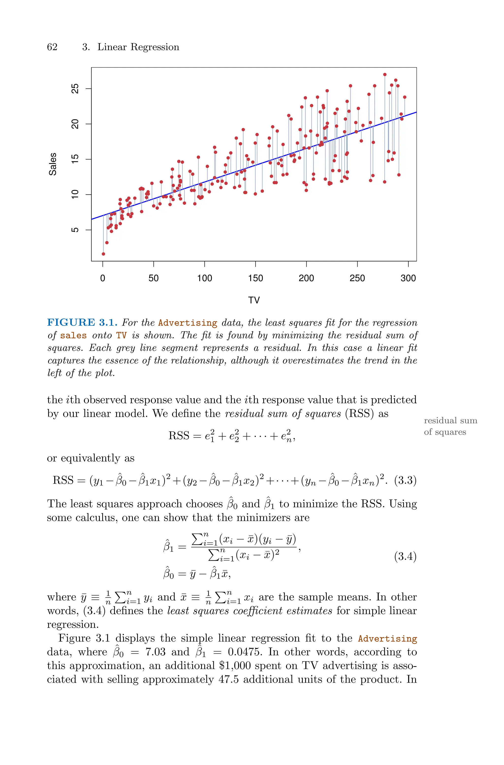 62 3. Linear Regression
0 50 100 150 200 250 300
5
10
15
20
25
TV
Sales
FIGURE 3.1. For the Advertising data, the least squares fit for the regression
of sales onto TV is shown. The fit is found by minimizing the residual sum of
squares. Each grey line segment represents a residual. In this case a linear fit
captures the essence of the relationship, although it overestimates the trend in the
left of the plot.
the ith observed response value and the ith response value that is predicted
by our linear model. We define the residual sum of squares (RSS) as
residual sum
of squares
RSS = e2
1 + e2
2 + · · · + e2
n,
or equivalently as
RSS = (y1 −β̂0 −β̂1x1)2
+(y2 −β̂0 −β̂1x2)2
+· · ·+(yn −β̂0 −β̂1xn)2
. (3.3)
The least squares approach chooses β̂0 and β̂1 to minimize the RSS. Using
some calculus, one can show that the minimizers are
β̂1 =
)n
i=1(xi − x̄)(yi − ȳ)
)n
i=1(xi − x̄)2
,
β̂0 = ȳ − β̂1x̄,
(3.4)
where ȳ ≡ 1
n
)n
i=1 yi and x̄ ≡ 1
n
)n
i=1 xi are the sample means. In other
words, (3.4) defines the least squares coeﬃcient estimates for simple linear
regression.
Figure 3.1 displays the simple linear regression fit to the Advertising
data, where β̂0 = 7.03 and β̂1 = 0.0475. In other words, according to
this approximation, an additional $1,000 spent on TV advertising is asso-
ciated with selling approximately 47.5 additional units of the product. In
 