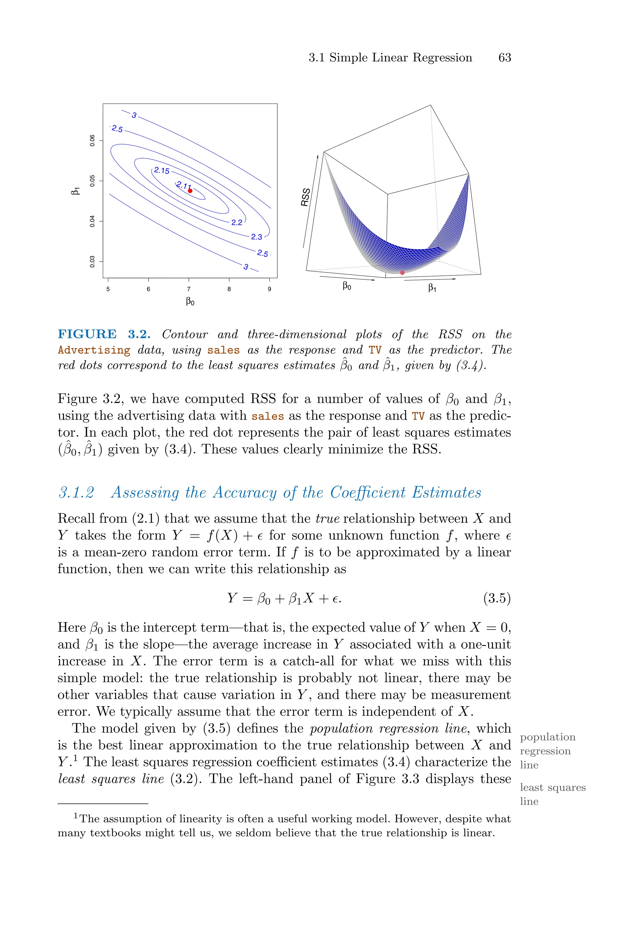 3.1 Simple Linear Regression 63
β0
β
1
2.11
2.15
2.2
2.3
2.5
2.5
3
3
5 6 7 8 9
0.03
0.04
0.05
0.06
●
R
S
S
β1
β0
FIGURE 3.2. Contour and three-dimensional plots of the RSS on the
Advertising data, using sales as the response and TV as the predictor. The
red dots correspond to the least squares estimates β̂0 and β̂1, given by (3.4).
Figure 3.2, we have computed RSS for a number of values of β0 and β1,
using the advertising data with sales as the response and TV as the predic-
tor. In each plot, the red dot represents the pair of least squares estimates
(β̂0, β̂1) given by (3.4). These values clearly minimize the RSS.
3.1.2 Assessing the Accuracy of the Coeﬃcient Estimates
Recall from (2.1) that we assume that the true relationship between X and
Y takes the form Y = f(X) + ϵ for some unknown function f, where ϵ
is a mean-zero random error term. If f is to be approximated by a linear
function, then we can write this relationship as
Y = β0 + β1X + ϵ. (3.5)
Here β0 is the intercept term—that is, the expected value of Y when X = 0,
and β1 is the slope—the average increase in Y associated with a one-unit
increase in X. The error term is a catch-all for what we miss with this
simple model: the true relationship is probably not linear, there may be
other variables that cause variation in Y , and there may be measurement
error. We typically assume that the error term is independent of X.
The model given by (3.5) defines the population regression line, which
population
regression
line
is the best linear approximation to the true relationship between X and
Y .1
The least squares regression coeﬃcient estimates (3.4) characterize the
least squares line (3.2). The left-hand panel of Figure 3.3 displays these
least squares
line
1The assumption of linearity is often a useful working model. However, despite what
many textbooks might tell us, we seldom believe that the true relationship is linear.
 