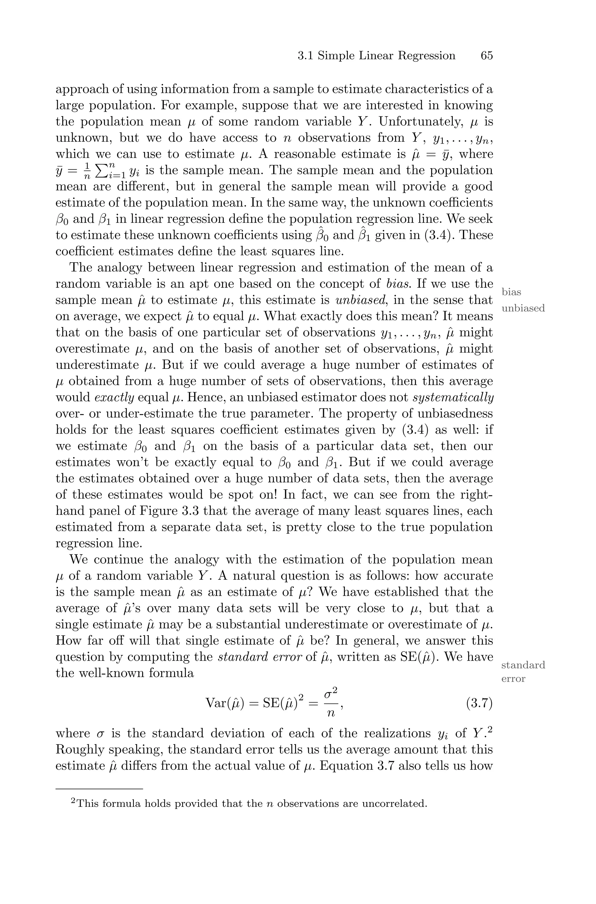 3.1 Simple Linear Regression 65
approach of using information from a sample to estimate characteristics of a
large population. For example, suppose that we are interested in knowing
the population mean µ of some random variable Y . Unfortunately, µ is
unknown, but we do have access to n observations from Y , y1, . . . , yn,
which we can use to estimate µ. A reasonable estimate is µ̂ = ȳ, where
ȳ = 1
n
)n
i=1 yi is the sample mean. The sample mean and the population
mean are diﬀerent, but in general the sample mean will provide a good
estimate of the population mean. In the same way, the unknown coeﬃcients
β0 and β1 in linear regression define the population regression line. We seek
to estimate these unknown coeﬃcients using β̂0 and β̂1 given in (3.4). These
coeﬃcient estimates define the least squares line.
The analogy between linear regression and estimation of the mean of a
random variable is an apt one based on the concept of bias. If we use the
bias
sample mean µ̂ to estimate µ, this estimate is unbiased, in the sense that
unbiased
on average, we expect µ̂ to equal µ. What exactly does this mean? It means
that on the basis of one particular set of observations y1, . . . , yn, µ̂ might
overestimate µ, and on the basis of another set of observations, µ̂ might
underestimate µ. But if we could average a huge number of estimates of
µ obtained from a huge number of sets of observations, then this average
would exactly equal µ. Hence, an unbiased estimator does not systematically
over- or under-estimate the true parameter. The property of unbiasedness
holds for the least squares coeﬃcient estimates given by (3.4) as well: if
we estimate β0 and β1 on the basis of a particular data set, then our
estimates won’t be exactly equal to β0 and β1. But if we could average
the estimates obtained over a huge number of data sets, then the average
of these estimates would be spot on! In fact, we can see from the right-
hand panel of Figure 3.3 that the average of many least squares lines, each
estimated from a separate data set, is pretty close to the true population
regression line.
We continue the analogy with the estimation of the population mean
µ of a random variable Y . A natural question is as follows: how accurate
is the sample mean µ̂ as an estimate of µ? We have established that the
average of µ̂’s over many data sets will be very close to µ, but that a
single estimate µ̂ may be a substantial underestimate or overestimate of µ.
How far oﬀ will that single estimate of µ̂ be? In general, we answer this
question by computing the standard error of µ̂, written as SE(µ̂). We have
standard
error
the well-known formula
Var(µ̂) = SE(µ̂)
2
=
σ2
n
, (3.7)
where σ is the standard deviation of each of the realizations yi of Y .2
Roughly speaking, the standard error tells us the average amount that this
estimate µ̂ diﬀers from the actual value of µ. Equation 3.7 also tells us how
2This formula holds provided that the n observations are uncorrelated.
 