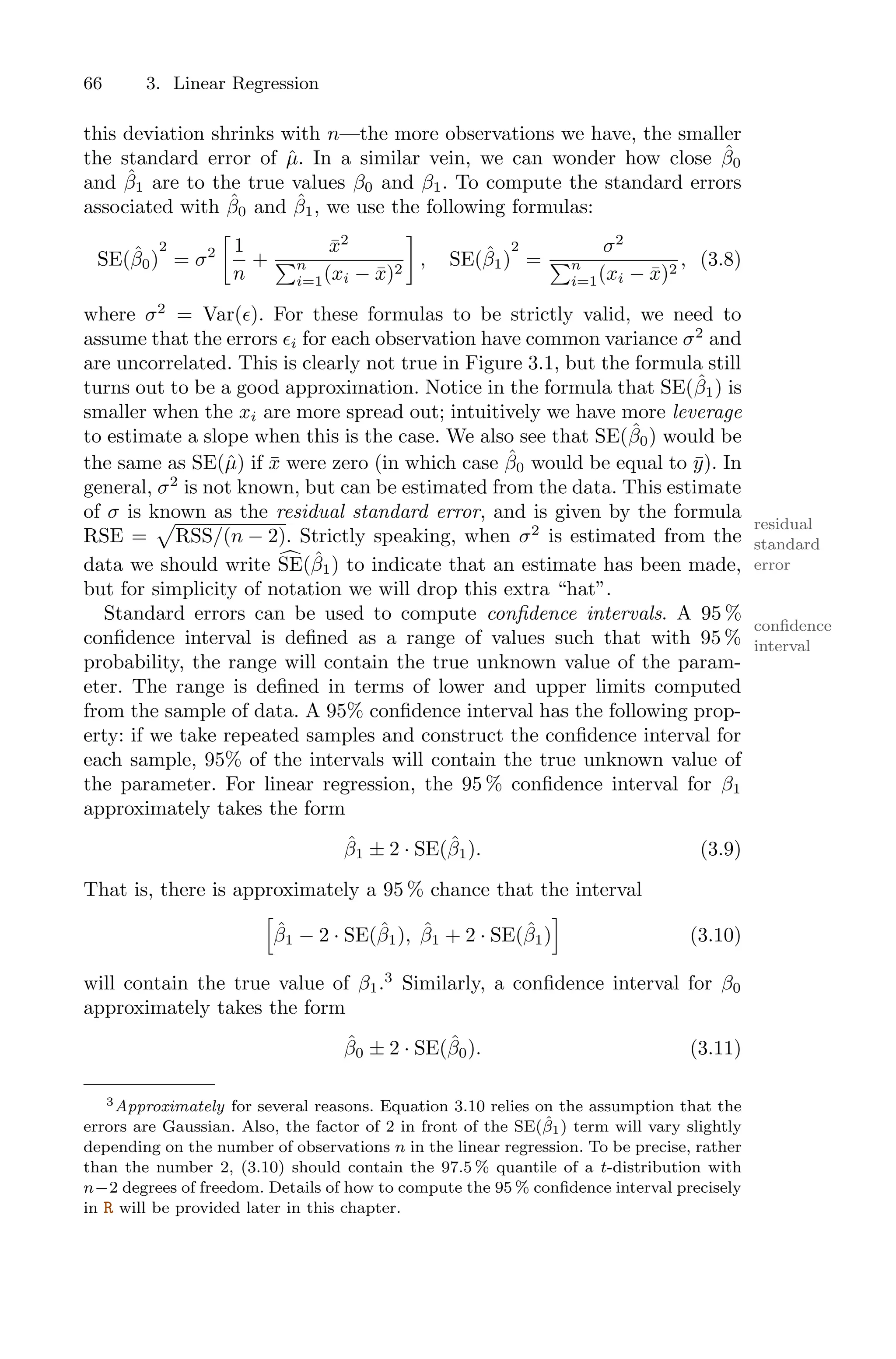 66 3. Linear Regression
this deviation shrinks with n—the more observations we have, the smaller
the standard error of µ̂. In a similar vein, we can wonder how close β̂0
and β̂1 are to the true values β0 and β1. To compute the standard errors
associated with β̂0 and β̂1, we use the following formulas:
SE(β̂0)
2
= σ2
3
1
n
+
x̄2
)n
i=1(xi − x̄)2
4
, SE(β̂1)
2
=
σ2
)n
i=1(xi − x̄)2
, (3.8)
where σ2
= Var(ϵ). For these formulas to be strictly valid, we need to
assume that the errors ϵi for each observation have common variance σ2
and
are uncorrelated. This is clearly not true in Figure 3.1, but the formula still
turns out to be a good approximation. Notice in the formula that SE(β̂1) is
smaller when the xi are more spread out; intuitively we have more leverage
to estimate a slope when this is the case. We also see that SE(β̂0) would be
the same as SE(µ̂) if x̄ were zero (in which case β̂0 would be equal to ȳ). In
general, σ2
is not known, but can be estimated from the data. This estimate
of σ is known as the residual standard error, and is given by the formula
residual
standard
error
RSE =
5
RSS/(n − 2). Strictly speaking, when σ2
is estimated from the
data we should write 6
SE(β̂1) to indicate that an estimate has been made,
but for simplicity of notation we will drop this extra “hat”.
Standard errors can be used to compute confidence intervals. A 95 %
confidence
interval
confidence interval is defined as a range of values such that with 95 %
probability, the range will contain the true unknown value of the param-
eter. The range is defined in terms of lower and upper limits computed
from the sample of data. A 95% confidence interval has the following prop-
erty: if we take repeated samples and construct the confidence interval for
each sample, 95% of the intervals will contain the true unknown value of
the parameter. For linear regression, the 95 % confidence interval for β1
approximately takes the form
β̂1 ± 2 · SE(β̂1). (3.9)
That is, there is approximately a 95 % chance that the interval
7
β̂1 − 2 · SE(β̂1), β̂1 + 2 · SE(β̂1)
8
(3.10)
will contain the true value of β1.3
Similarly, a confidence interval for β0
approximately takes the form
β̂0 ± 2 · SE(β̂0). (3.11)
3Approximately for several reasons. Equation 3.10 relies on the assumption that the
errors are Gaussian. Also, the factor of 2 in front of the SE(β̂1) term will vary slightly
depending on the number of observations n in the linear regression. To be precise, rather
than the number 2, (3.10) should contain the 97.5 % quantile of a t-distribution with
n−2 degrees of freedom. Details of how to compute the 95 % confidence interval precisely
in R will be provided later in this chapter.
 
