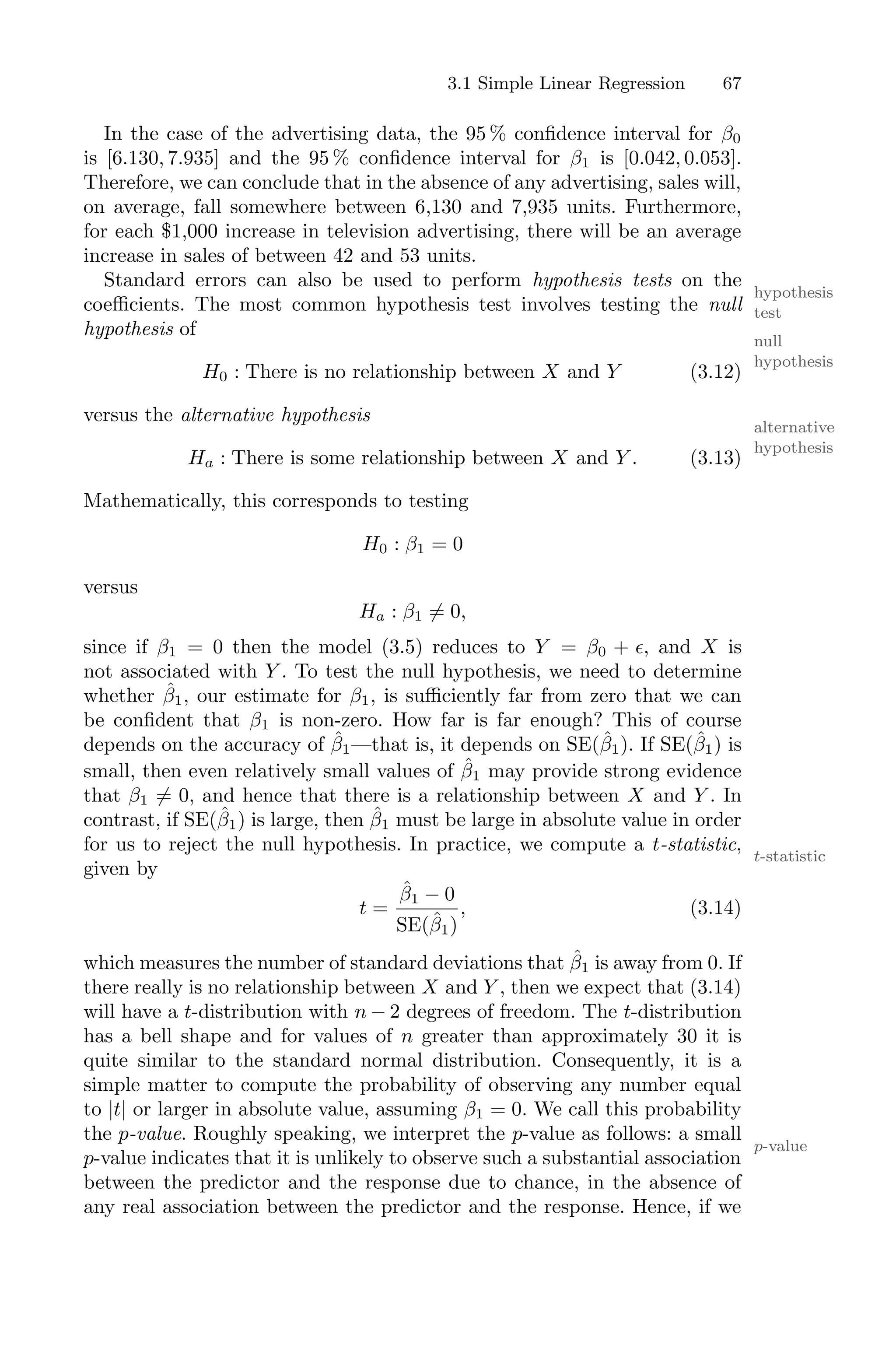 3.1 Simple Linear Regression 67
In the case of the advertising data, the 95 % confidence interval for β0
is [6.130, 7.935] and the 95 % confidence interval for β1 is [0.042, 0.053].
Therefore, we can conclude that in the absence of any advertising, sales will,
on average, fall somewhere between 6,130 and 7,935 units. Furthermore,
for each $1,000 increase in television advertising, there will be an average
increase in sales of between 42 and 53 units.
Standard errors can also be used to perform hypothesis tests on the
hypothesis
test
coeﬃcients. The most common hypothesis test involves testing the null
hypothesis of
null
hypothesis
H0 : There is no relationship between X and Y (3.12)
versus the alternative hypothesis
alternative
hypothesis
Ha : There is some relationship between X and Y . (3.13)
Mathematically, this corresponds to testing
H0 : β1 = 0
versus
Ha : β1 ̸= 0,
since if β1 = 0 then the model (3.5) reduces to Y = β0 + ϵ, and X is
not associated with Y . To test the null hypothesis, we need to determine
whether β̂1, our estimate for β1, is suﬃciently far from zero that we can
be confident that β1 is non-zero. How far is far enough? This of course
depends on the accuracy of β̂1—that is, it depends on SE(β̂1). If SE(β̂1) is
small, then even relatively small values of β̂1 may provide strong evidence
that β1 ̸= 0, and hence that there is a relationship between X and Y . In
contrast, if SE(β̂1) is large, then β̂1 must be large in absolute value in order
for us to reject the null hypothesis. In practice, we compute a t-statistic,
t-statistic
given by
t =
β̂1 − 0
SE(β̂1)
, (3.14)
which measures the number of standard deviations that β̂1 is away from 0. If
there really is no relationship between X and Y , then we expect that (3.14)
will have a t-distribution with n − 2 degrees of freedom. The t-distribution
has a bell shape and for values of n greater than approximately 30 it is
quite similar to the standard normal distribution. Consequently, it is a
simple matter to compute the probability of observing any number equal
to |t| or larger in absolute value, assuming β1 = 0. We call this probability
the p-value. Roughly speaking, we interpret the p-value as follows: a small
p-value
p-value indicates that it is unlikely to observe such a substantial association
between the predictor and the response due to chance, in the absence of
any real association between the predictor and the response. Hence, if we
 