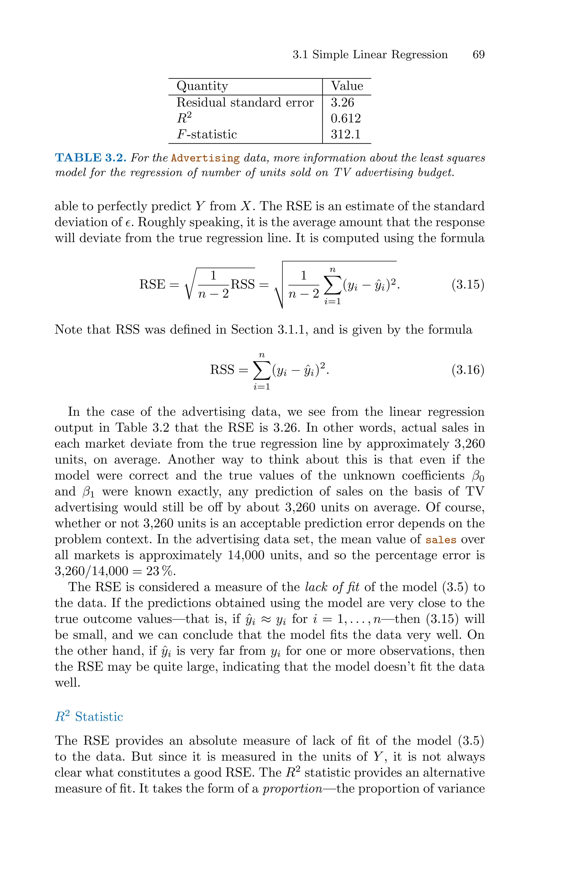3.1 Simple Linear Regression 69
Quantity Value
Residual standard error 3.26
R2
0.612
F-statistic 312.1
TABLE 3.2. For the Advertising data, more information about the least squares
model for the regression of number of units sold on TV advertising budget.
able to perfectly predict Y from X. The RSE is an estimate of the standard
deviation of ϵ. Roughly speaking, it is the average amount that the response
will deviate from the true regression line. It is computed using the formula
RSE =
9
1
n − 2
RSS =
:
;
;
< 1
n − 2
n
0
i=1
(yi − ŷi)2. (3.15)
Note that RSS was defined in Section 3.1.1, and is given by the formula
RSS =
n
0
i=1
(yi − ŷi)2
. (3.16)
In the case of the advertising data, we see from the linear regression
output in Table 3.2 that the RSE is 3.26. In other words, actual sales in
each market deviate from the true regression line by approximately 3,260
units, on average. Another way to think about this is that even if the
model were correct and the true values of the unknown coeﬃcients β0
and β1 were known exactly, any prediction of sales on the basis of TV
advertising would still be oﬀ by about 3,260 units on average. Of course,
whether or not 3,260 units is an acceptable prediction error depends on the
problem context. In the advertising data set, the mean value of sales over
all markets is approximately 14,000 units, and so the percentage error is
3,260/14,000 = 23 %.
The RSE is considered a measure of the lack of fit of the model (3.5) to
the data. If the predictions obtained using the model are very close to the
true outcome values—that is, if ŷi ≈ yi for i = 1, . . . , n—then (3.15) will
be small, and we can conclude that the model fits the data very well. On
the other hand, if ŷi is very far from yi for one or more observations, then
the RSE may be quite large, indicating that the model doesn’t fit the data
well.
R2
Statistic
The RSE provides an absolute measure of lack of fit of the model (3.5)
to the data. But since it is measured in the units of Y , it is not always
clear what constitutes a good RSE. The R2
statistic provides an alternative
measure of fit. It takes the form of a proportion—the proportion of variance
 