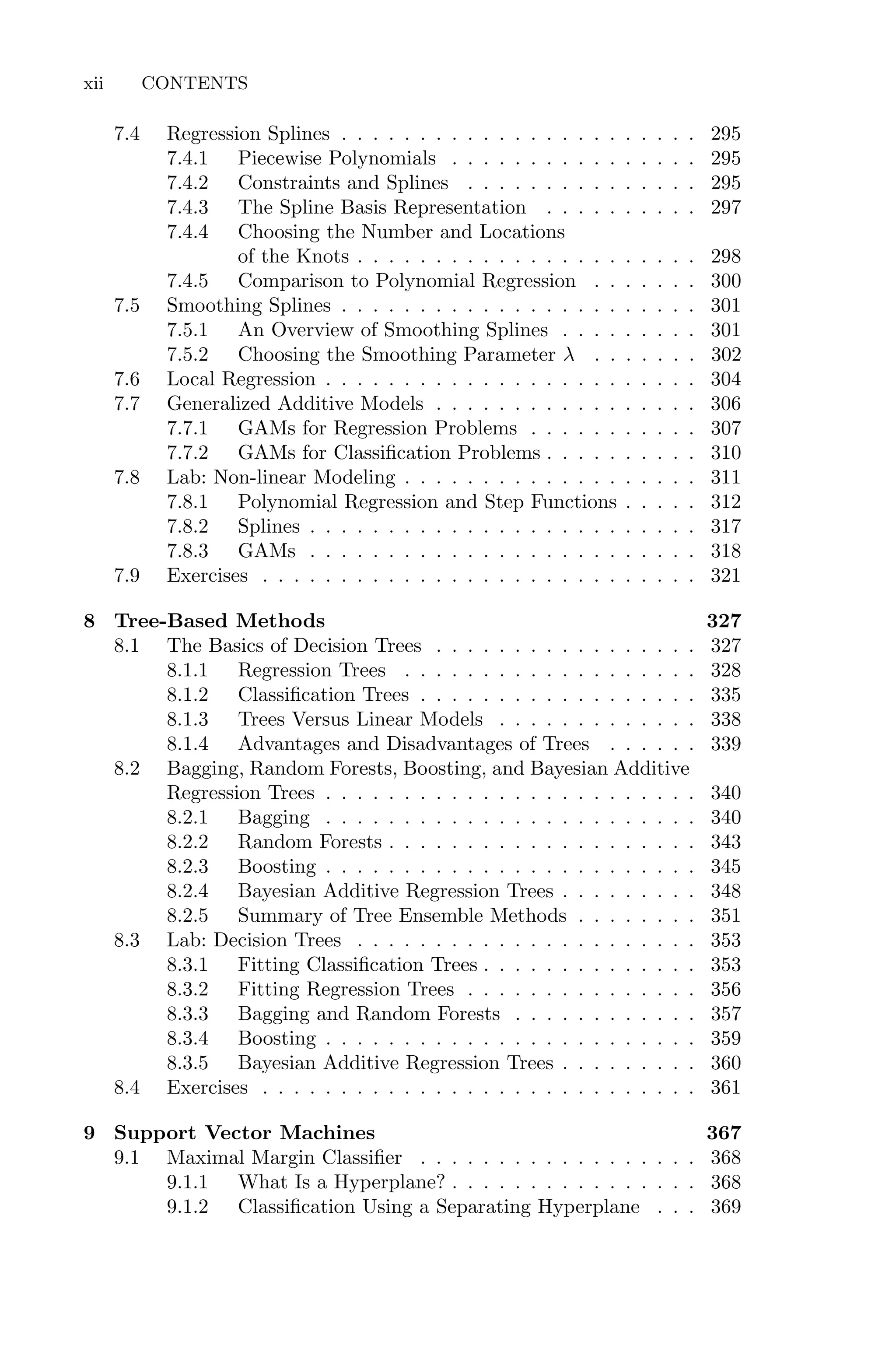 7.4 Regression Splines . . . . . . . . . . . . . . . . . . . . . . . 295
7.4.1 Piecewise Polynomials . . . . . . . . . . . . . . . . 295
7.4.2 Constraints and Splines . . . . . . . . . . . . . . . 295
7.4.3 The Spline Basis Representation . . . . . . . . . . 297
7.4.4 Choosing the Number and Locations
of the Knots . . . . . . . . . . . . . . . . . . . . . . 298
7.4.5 Comparison to Polynomial Regression . . . . . . . 300
7.5 Smoothing Splines . . . . . . . . . . . . . . . . . . . . . . . 301
7.5.1 An Overview of Smoothing Splines . . . . . . . . . 301
7.5.2 Choosing the Smoothing Parameter λ . . . . . . . 302
7.6 Local Regression . . . . . . . . . . . . . . . . . . . . . . . . 304
7.7 Generalized Additive Models . . . . . . . . . . . . . . . . . 306
7.7.1 GAMs for Regression Problems . . . . . . . . . . . 307
7.7.2 GAMs for Classification Problems . . . . . . . . . . 310
7.8 Lab: Non-linear Modeling . . . . . . . . . . . . . . . . . . . 311
7.8.1 Polynomial Regression and Step Functions . . . . . 312
7.8.2 Splines . . . . . . . . . . . . . . . . . . . . . . . . . 317
7.8.3 GAMs . . . . . . . . . . . . . . . . . . . . . . . . . 318
7.9 Exercises . . . . . . . . . . . . . . . . . . . . . . . . . . . . 321
8 Tree-Based Methods 327
8.1 The Basics of Decision Trees . . . . . . . . . . . . . . . . . 327
8.1.1 Regression Trees . . . . . . . . . . . . . . . . . . . 328
8.1.2 Classification Trees . . . . . . . . . . . . . . . . . . 335
8.1.3 Trees Versus Linear Models . . . . . . . . . . . . . 338
8.1.4 Advantages and Disadvantages of Trees . . . . . . 339
8.2 Bagging, Random Forests, Boosting, and Bayesian Additive
Regression Trees . . . . . . . . . . . . . . . . . . . . . . . . 340
8.2.1 Bagging . . . . . . . . . . . . . . . . . . . . . . . . 340
8.2.2 Random Forests . . . . . . . . . . . . . . . . . . . . 343
8.2.3 Boosting . . . . . . . . . . . . . . . . . . . . . . . . 345
8.2.4 Bayesian Additive Regression Trees . . . . . . . . . 348
8.2.5 Summary of Tree Ensemble Methods . . . . . . . . 351
8.3 Lab: Decision Trees . . . . . . . . . . . . . . . . . . . . . . 353
8.3.1 Fitting Classification Trees . . . . . . . . . . . . . . 353
8.3.2 Fitting Regression Trees . . . . . . . . . . . . . . . 356
8.3.3 Bagging and Random Forests . . . . . . . . . . . . 357
8.3.4 Boosting . . . . . . . . . . . . . . . . . . . . . . . . 359
8.3.5 Bayesian Additive Regression Trees . . . . . . . . . 360
8.4 Exercises . . . . . . . . . . . . . . . . . . . . . . . . . . . . 361
9 Support Vector Machines 367
9.1 Maximal Margin Classifier . . . . . . . . . . . . . . . . . . 368
9.1.1 What Is a Hyperplane? . . . . . . . . . . . . . . . . 368
9.1.2 Classification Using a Separating Hyperplane . . . 369
xii CONTENTS
 