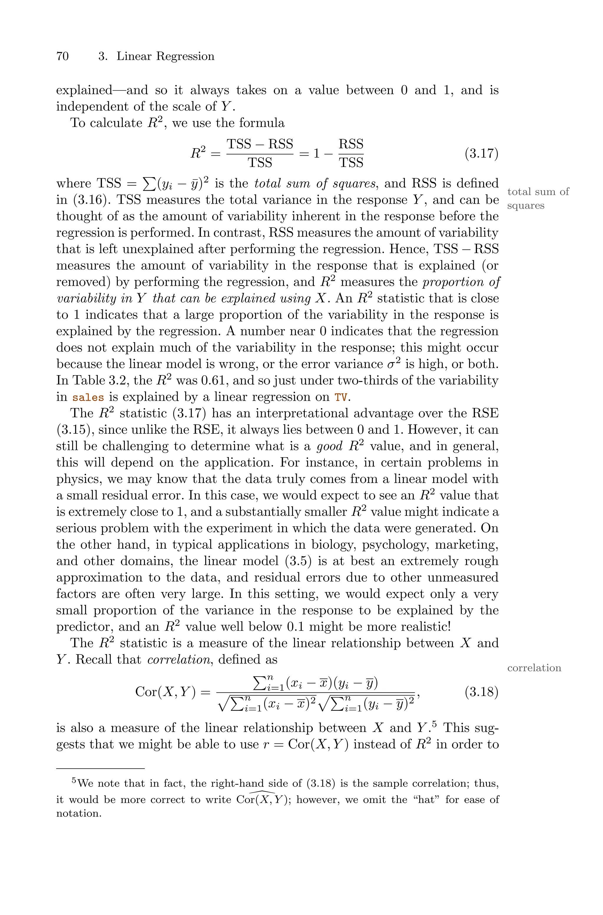 70 3. Linear Regression
explained—and so it always takes on a value between 0 and 1, and is
independent of the scale of Y .
To calculate R2
, we use the formula
R2
=
TSS − RSS
TSS
= 1 −
RSS
TSS
(3.17)
where TSS =
)
(yi − ȳ)2
is the total sum of squares, and RSS is defined
total sum of
squares
in (3.16). TSS measures the total variance in the response Y , and can be
thought of as the amount of variability inherent in the response before the
regression is performed. In contrast, RSS measures the amount of variability
that is left unexplained after performing the regression. Hence, TSS − RSS
measures the amount of variability in the response that is explained (or
removed) by performing the regression, and R2
measures the proportion of
variability in Y that can be explained using X. An R2
statistic that is close
to 1 indicates that a large proportion of the variability in the response is
explained by the regression. A number near 0 indicates that the regression
does not explain much of the variability in the response; this might occur
because the linear model is wrong, or the error variance σ2
is high, or both.
In Table 3.2, the R2
was 0.61, and so just under two-thirds of the variability
in sales is explained by a linear regression on TV.
The R2
statistic (3.17) has an interpretational advantage over the RSE
(3.15), since unlike the RSE, it always lies between 0 and 1. However, it can
still be challenging to determine what is a good R2
value, and in general,
this will depend on the application. For instance, in certain problems in
physics, we may know that the data truly comes from a linear model with
a small residual error. In this case, we would expect to see an R2
value that
is extremely close to 1, and a substantially smaller R2
value might indicate a
serious problem with the experiment in which the data were generated. On
the other hand, in typical applications in biology, psychology, marketing,
and other domains, the linear model (3.5) is at best an extremely rough
approximation to the data, and residual errors due to other unmeasured
factors are often very large. In this setting, we would expect only a very
small proportion of the variance in the response to be explained by the
predictor, and an R2
value well below 0.1 might be more realistic!
The R2
statistic is a measure of the linear relationship between X and
Y . Recall that correlation, defined as
correlation
Cor(X, Y ) =
)n
i=1(xi − x)(yi − y)
5)n
i=1(xi − x)2
5)n
i=1(yi − y)2
, (3.18)
is also a measure of the linear relationship between X and Y .5
This sug-
gests that we might be able to use r = Cor(X, Y ) instead of R2
in order to
5We note that in fact, the right-hand side of (3.18) is the sample correlation; thus,
it would be more correct to write !
Cor(X, Y ); however, we omit the “hat” for ease of
notation.
 