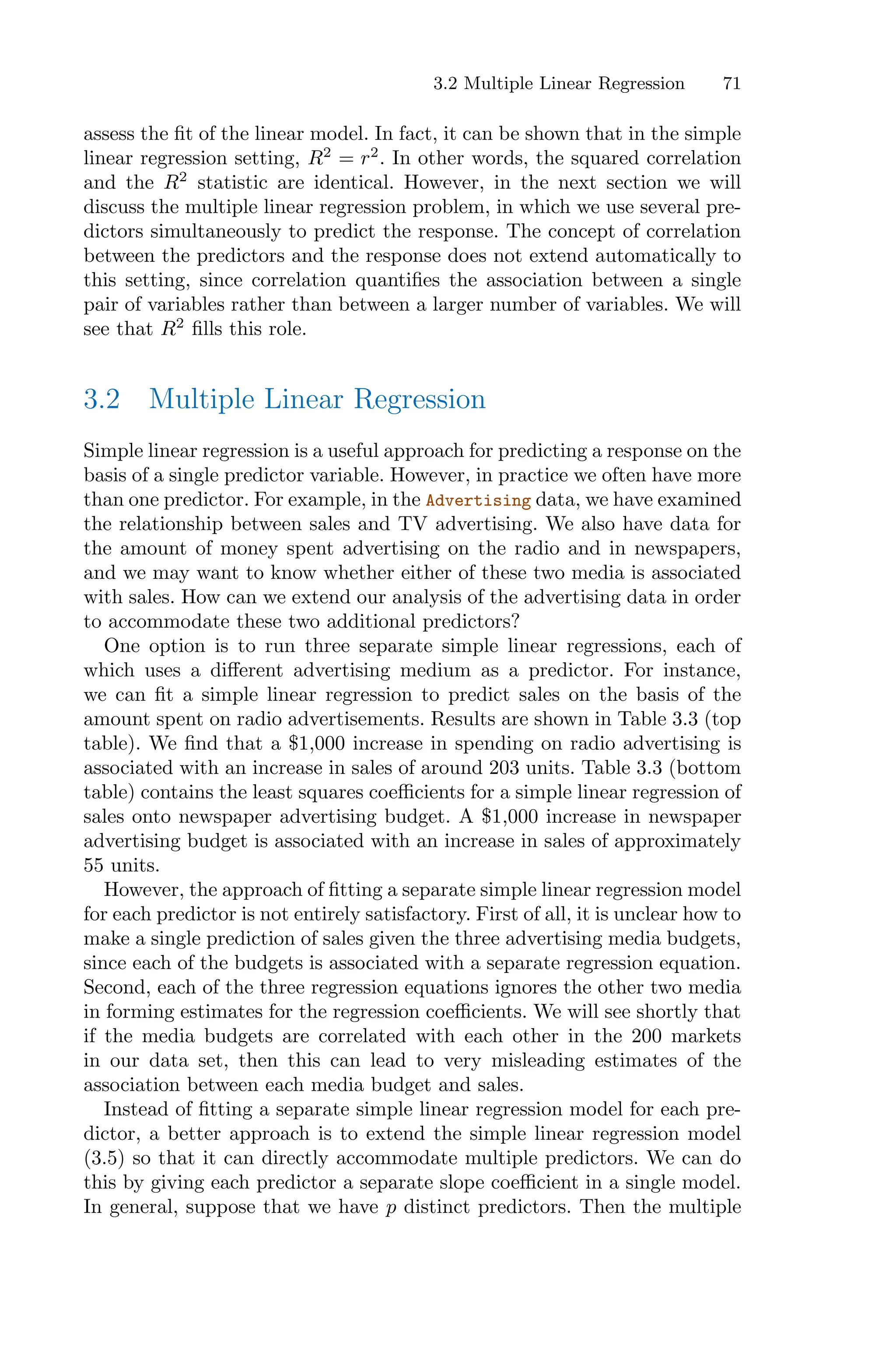 3.2 Multiple Linear Regression 71
assess the fit of the linear model. In fact, it can be shown that in the simple
linear regression setting, R2
= r2
. In other words, the squared correlation
and the R2
statistic are identical. However, in the next section we will
discuss the multiple linear regression problem, in which we use several pre-
dictors simultaneously to predict the response. The concept of correlation
between the predictors and the response does not extend automatically to
this setting, since correlation quantifies the association between a single
pair of variables rather than between a larger number of variables. We will
see that R2
fills this role.
3.2 Multiple Linear Regression
Simple linear regression is a useful approach for predicting a response on the
basis of a single predictor variable. However, in practice we often have more
than one predictor. For example, in the Advertising data, we have examined
the relationship between sales and TV advertising. We also have data for
the amount of money spent advertising on the radio and in newspapers,
and we may want to know whether either of these two media is associated
with sales. How can we extend our analysis of the advertising data in order
to accommodate these two additional predictors?
One option is to run three separate simple linear regressions, each of
which uses a diﬀerent advertising medium as a predictor. For instance,
we can fit a simple linear regression to predict sales on the basis of the
amount spent on radio advertisements. Results are shown in Table 3.3 (top
table). We find that a $1,000 increase in spending on radio advertising is
associated with an increase in sales of around 203 units. Table 3.3 (bottom
table) contains the least squares coeﬃcients for a simple linear regression of
sales onto newspaper advertising budget. A $1,000 increase in newspaper
advertising budget is associated with an increase in sales of approximately
55 units.
However, the approach of fitting a separate simple linear regression model
for each predictor is not entirely satisfactory. First of all, it is unclear how to
make a single prediction of sales given the three advertising media budgets,
since each of the budgets is associated with a separate regression equation.
Second, each of the three regression equations ignores the other two media
in forming estimates for the regression coeﬃcients. We will see shortly that
if the media budgets are correlated with each other in the 200 markets
in our data set, then this can lead to very misleading estimates of the
association between each media budget and sales.
Instead of fitting a separate simple linear regression model for each pre-
dictor, a better approach is to extend the simple linear regression model
(3.5) so that it can directly accommodate multiple predictors. We can do
this by giving each predictor a separate slope coeﬃcient in a single model.
In general, suppose that we have p distinct predictors. Then the multiple
 