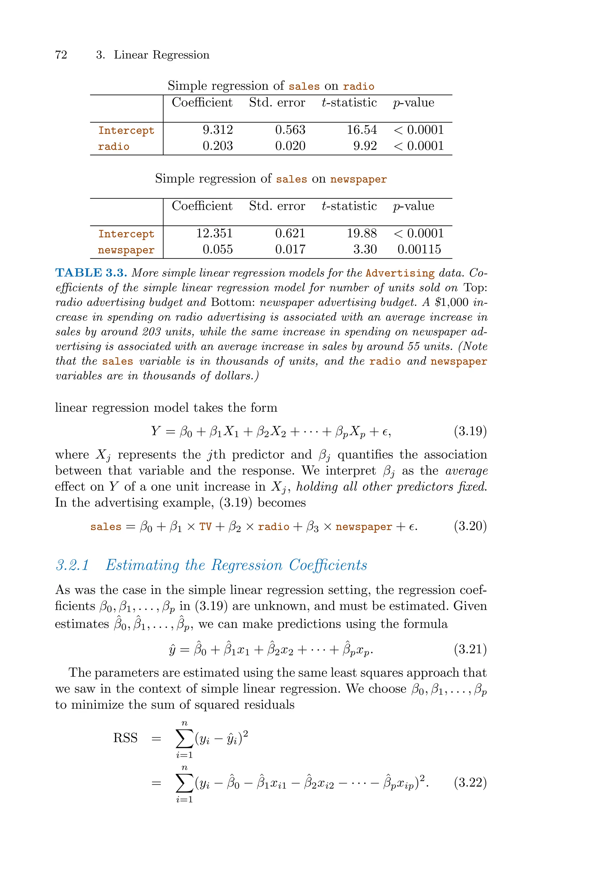 72 3. Linear Regression
Simple regression of sales on radio
Coeﬃcient Std. error t-statistic p-value
Intercept 9.312 0.563 16.54 < 0.0001
radio 0.203 0.020 9.92 < 0.0001
Simple regression of sales on newspaper
Coeﬃcient Std. error t-statistic p-value
Intercept 12.351 0.621 19.88 < 0.0001
newspaper 0.055 0.017 3.30 0.00115
TABLE 3.3. More simple linear regression models for the Advertising data. Co-
eﬃcients of the simple linear regression model for number of units sold on Top:
radio advertising budget and Bottom: newspaper advertising budget. A $1,000 in-
crease in spending on radio advertising is associated with an average increase in
sales by around 203 units, while the same increase in spending on newspaper ad-
vertising is associated with an average increase in sales by around 55 units. (Note
that the sales variable is in thousands of units, and the radio and newspaper
variables are in thousands of dollars.)
linear regression model takes the form
Y = β0 + β1X1 + β2X2 + · · · + βpXp + ϵ, (3.19)
where Xj represents the jth predictor and βj quantifies the association
between that variable and the response. We interpret βj as the average
eﬀect on Y of a one unit increase in Xj, holding all other predictors fixed.
In the advertising example, (3.19) becomes
sales = β0 + β1 × TV + β2 × radio + β3 × newspaper + ϵ. (3.20)
3.2.1 Estimating the Regression Coeﬃcients
As was the case in the simple linear regression setting, the regression coef-
ficients β0, β1, . . . , βp in (3.19) are unknown, and must be estimated. Given
estimates β̂0, β̂1, . . . , β̂p, we can make predictions using the formula
ŷ = β̂0 + β̂1x1 + β̂2x2 + · · · + β̂pxp. (3.21)
The parameters are estimated using the same least squares approach that
we saw in the context of simple linear regression. We choose β0, β1, . . . , βp
to minimize the sum of squared residuals
RSS =
n
0
i=1
(yi − ŷi)2
=
n
0
i=1
(yi − β̂0 − β̂1xi1 − β̂2xi2 − · · · − β̂pxip)2
. (3.22)
 