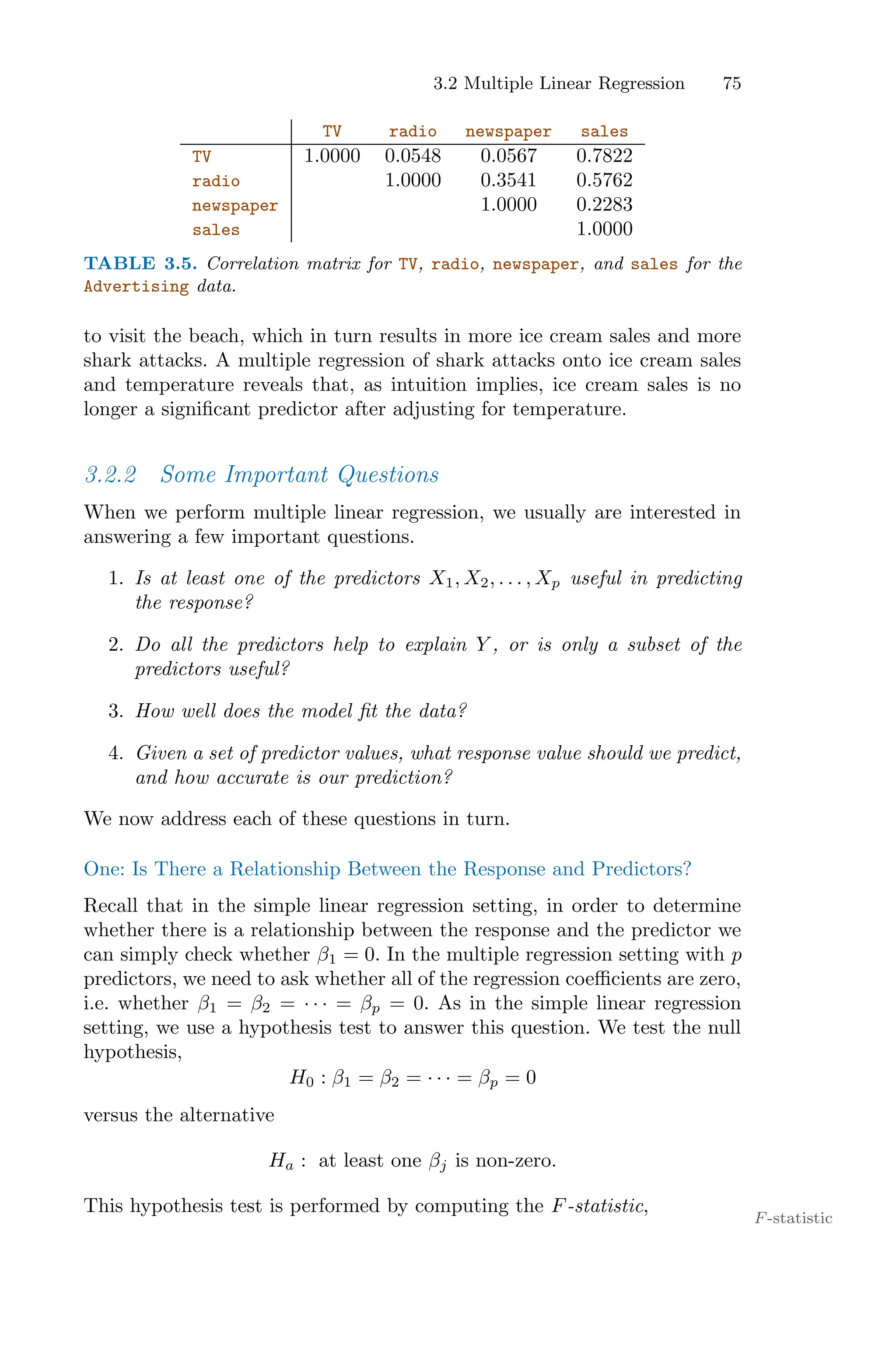 3.2 Multiple Linear Regression 75
TV radio newspaper sales
TV 1.0000 0.0548 0.0567 0.7822
radio 1.0000 0.3541 0.5762
newspaper 1.0000 0.2283
sales 1.0000
TABLE 3.5. Correlation matrix for TV, radio, newspaper, and sales for the
Advertising data.
to visit the beach, which in turn results in more ice cream sales and more
shark attacks. A multiple regression of shark attacks onto ice cream sales
and temperature reveals that, as intuition implies, ice cream sales is no
longer a significant predictor after adjusting for temperature.
3.2.2 Some Important Questions
When we perform multiple linear regression, we usually are interested in
answering a few important questions.
1. Is at least one of the predictors X1, X2, . . . , Xp useful in predicting
the response?
2. Do all the predictors help to explain Y , or is only a subset of the
predictors useful?
3. How well does the model fit the data?
4. Given a set of predictor values, what response value should we predict,
and how accurate is our prediction?
We now address each of these questions in turn.
One: Is There a Relationship Between the Response and Predictors?
Recall that in the simple linear regression setting, in order to determine
whether there is a relationship between the response and the predictor we
can simply check whether β1 = 0. In the multiple regression setting with p
predictors, we need to ask whether all of the regression coeﬃcients are zero,
i.e. whether β1 = β2 = · · · = βp = 0. As in the simple linear regression
setting, we use a hypothesis test to answer this question. We test the null
hypothesis,
H0 : β1 = β2 = · · · = βp = 0
versus the alternative
Ha : at least one βj is non-zero.
This hypothesis test is performed by computing the F-statistic,
F-statistic
 