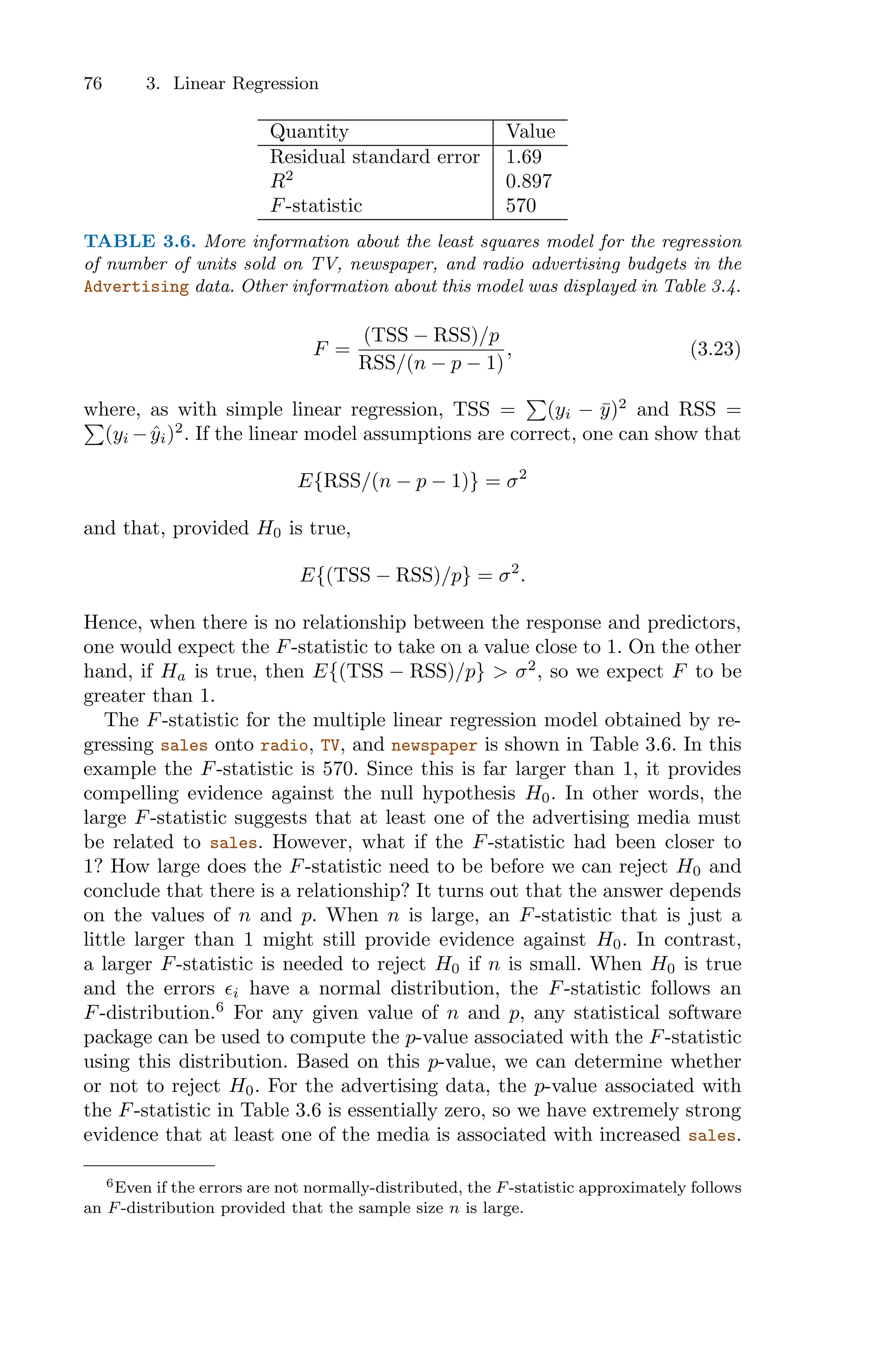 76 3. Linear Regression
Quantity Value
Residual standard error 1.69
R2
0.897
F-statistic 570
TABLE 3.6. More information about the least squares model for the regression
of number of units sold on TV, newspaper, and radio advertising budgets in the
Advertising data. Other information about this model was displayed in Table 3.4.
F =
(TSS − RSS)/p
RSS/(n − p − 1)
, (3.23)
where, as with simple linear regression, TSS =
)
(yi − ȳ)2
and RSS =
)
(yi −ŷi)2
. If the linear model assumptions are correct, one can show that
E{RSS/(n − p − 1)} = σ2
and that, provided H0 is true,
E{(TSS − RSS)/p} = σ2
.
Hence, when there is no relationship between the response and predictors,
one would expect the F-statistic to take on a value close to 1. On the other
hand, if Ha is true, then E{(TSS − RSS)/p} > σ2
, so we expect F to be
greater than 1.
The F-statistic for the multiple linear regression model obtained by re-
gressing sales onto radio, TV, and newspaper is shown in Table 3.6. In this
example the F-statistic is 570. Since this is far larger than 1, it provides
compelling evidence against the null hypothesis H0. In other words, the
large F-statistic suggests that at least one of the advertising media must
be related to sales. However, what if the F-statistic had been closer to
1? How large does the F-statistic need to be before we can reject H0 and
conclude that there is a relationship? It turns out that the answer depends
on the values of n and p. When n is large, an F-statistic that is just a
little larger than 1 might still provide evidence against H0. In contrast,
a larger F-statistic is needed to reject H0 if n is small. When H0 is true
and the errors ϵi have a normal distribution, the F-statistic follows an
F-distribution.6
For any given value of n and p, any statistical software
package can be used to compute the p-value associated with the F-statistic
using this distribution. Based on this p-value, we can determine whether
or not to reject H0. For the advertising data, the p-value associated with
the F-statistic in Table 3.6 is essentially zero, so we have extremely strong
evidence that at least one of the media is associated with increased sales.
6Even if the errors are not normally-distributed, the F-statistic approximately follows
an F-distribution provided that the sample size n is large.
 
