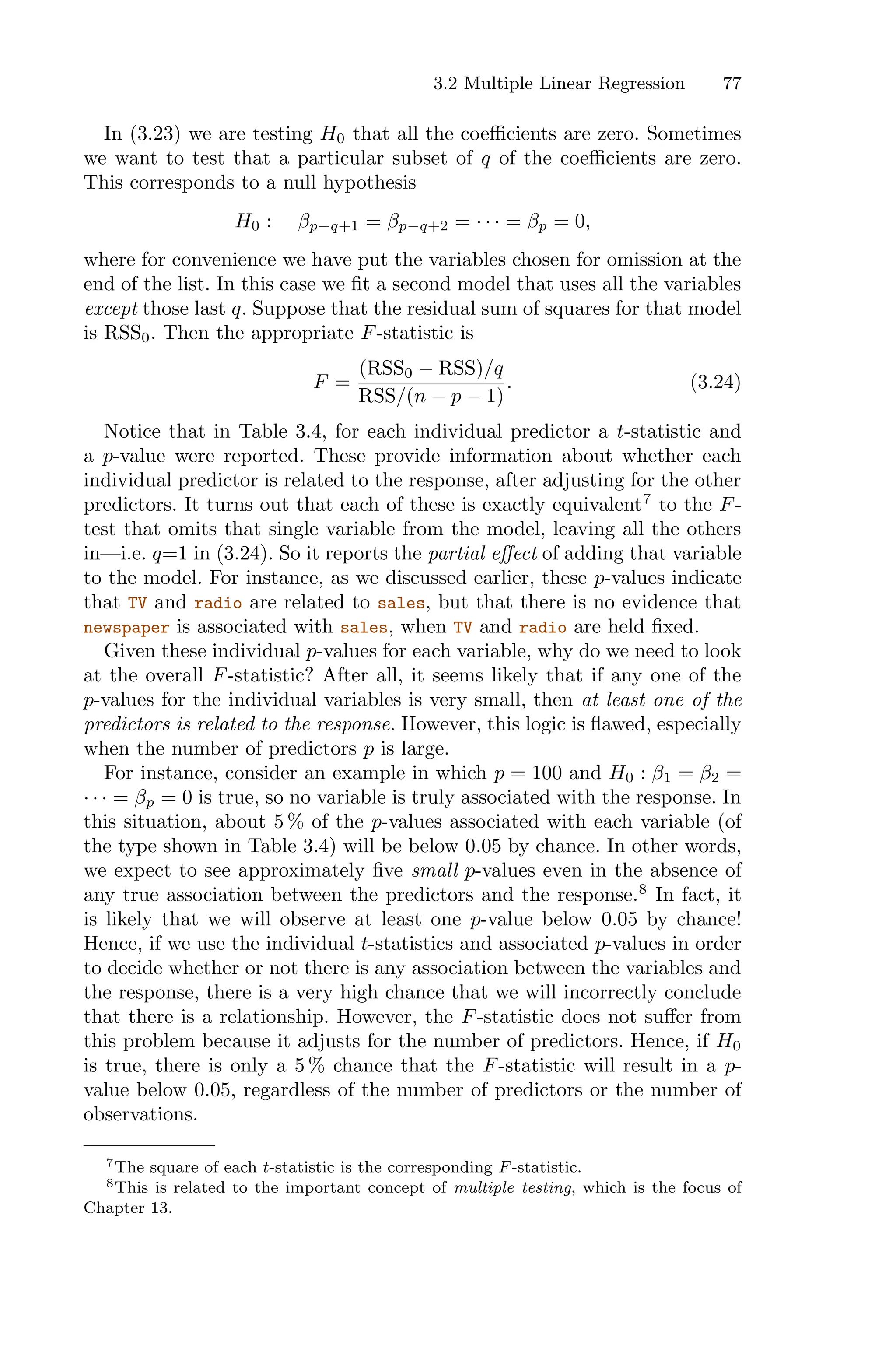 3.2 Multiple Linear Regression 77
In (3.23) we are testing H0 that all the coeﬃcients are zero. Sometimes
we want to test that a particular subset of q of the coeﬃcients are zero.
This corresponds to a null hypothesis
H0 : βp−q+1 = βp−q+2 = · · · = βp = 0,
where for convenience we have put the variables chosen for omission at the
end of the list. In this case we fit a second model that uses all the variables
except those last q. Suppose that the residual sum of squares for that model
is RSS0. Then the appropriate F-statistic is
F =
(RSS0 − RSS)/q
RSS/(n − p − 1)
. (3.24)
Notice that in Table 3.4, for each individual predictor a t-statistic and
a p-value were reported. These provide information about whether each
individual predictor is related to the response, after adjusting for the other
predictors. It turns out that each of these is exactly equivalent7
to the F-
test that omits that single variable from the model, leaving all the others
in—i.e. q=1 in (3.24). So it reports the partial eﬀect of adding that variable
to the model. For instance, as we discussed earlier, these p-values indicate
that TV and radio are related to sales, but that there is no evidence that
newspaper is associated with sales, when TV and radio are held fixed.
Given these individual p-values for each variable, why do we need to look
at the overall F-statistic? After all, it seems likely that if any one of the
p-values for the individual variables is very small, then at least one of the
predictors is related to the response. However, this logic is flawed, especially
when the number of predictors p is large.
For instance, consider an example in which p = 100 and H0 : β1 = β2 =
· · · = βp = 0 is true, so no variable is truly associated with the response. In
this situation, about 5 % of the p-values associated with each variable (of
the type shown in Table 3.4) will be below 0.05 by chance. In other words,
we expect to see approximately five small p-values even in the absence of
any true association between the predictors and the response.8
In fact, it
is likely that we will observe at least one p-value below 0.05 by chance!
Hence, if we use the individual t-statistics and associated p-values in order
to decide whether or not there is any association between the variables and
the response, there is a very high chance that we will incorrectly conclude
that there is a relationship. However, the F-statistic does not suﬀer from
this problem because it adjusts for the number of predictors. Hence, if H0
is true, there is only a 5 % chance that the F-statistic will result in a p-
value below 0.05, regardless of the number of predictors or the number of
observations.
7The square of each t-statistic is the corresponding F-statistic.
8This is related to the important concept of multiple testing, which is the focus of
Chapter 13.
 