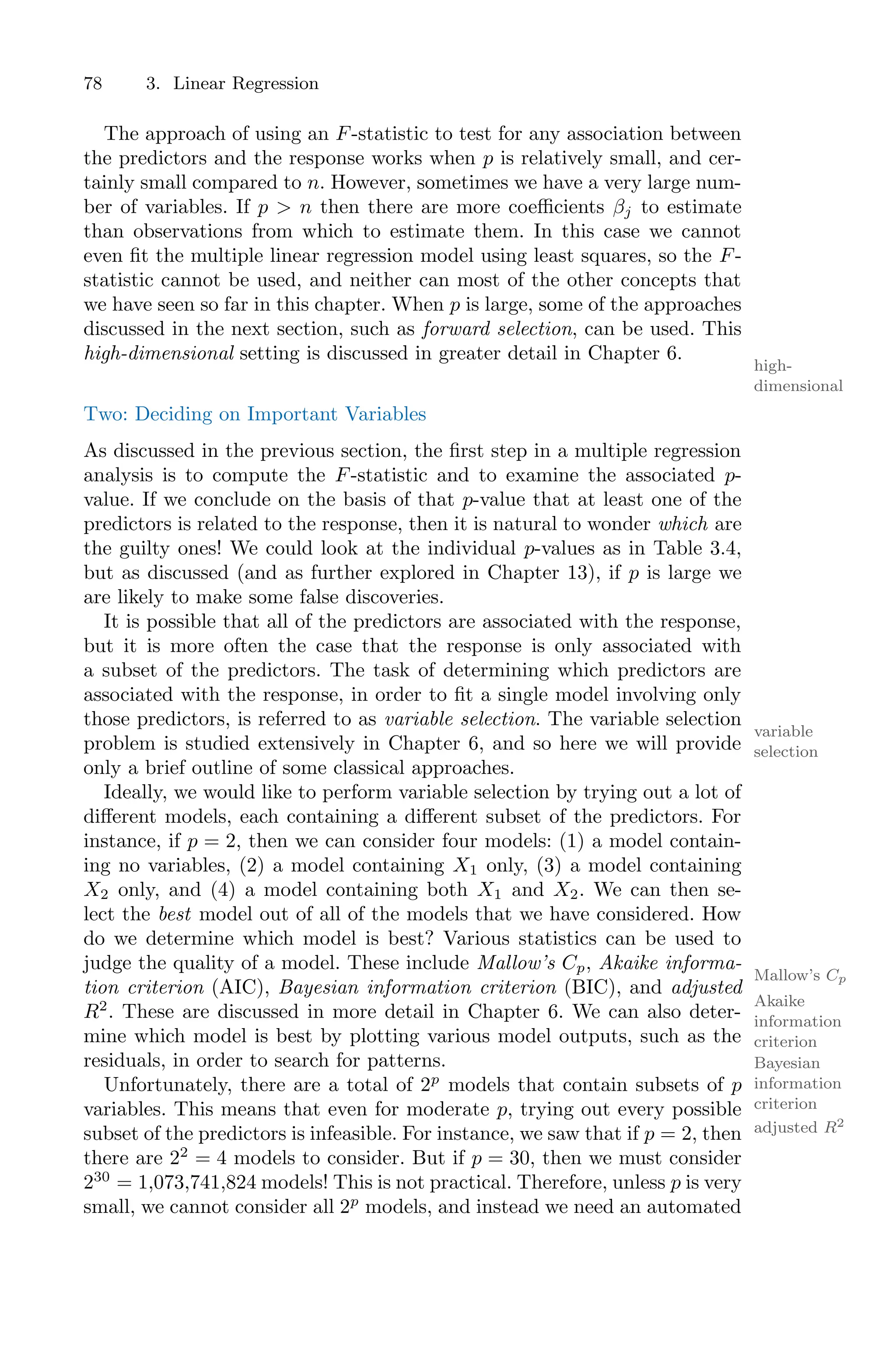 78 3. Linear Regression
The approach of using an F-statistic to test for any association between
the predictors and the response works when p is relatively small, and cer-
tainly small compared to n. However, sometimes we have a very large num-
ber of variables. If p > n then there are more coeﬃcients βj to estimate
than observations from which to estimate them. In this case we cannot
even fit the multiple linear regression model using least squares, so the F-
statistic cannot be used, and neither can most of the other concepts that
we have seen so far in this chapter. When p is large, some of the approaches
discussed in the next section, such as forward selection, can be used. This
high-dimensional setting is discussed in greater detail in Chapter 6.
high-
dimensional
Two: Deciding on Important Variables
As discussed in the previous section, the first step in a multiple regression
analysis is to compute the F-statistic and to examine the associated p-
value. If we conclude on the basis of that p-value that at least one of the
predictors is related to the response, then it is natural to wonder which are
the guilty ones! We could look at the individual p-values as in Table 3.4,
but as discussed (and as further explored in Chapter 13), if p is large we
are likely to make some false discoveries.
It is possible that all of the predictors are associated with the response,
but it is more often the case that the response is only associated with
a subset of the predictors. The task of determining which predictors are
associated with the response, in order to fit a single model involving only
those predictors, is referred to as variable selection. The variable selection
variable
selection
problem is studied extensively in Chapter 6, and so here we will provide
only a brief outline of some classical approaches.
Ideally, we would like to perform variable selection by trying out a lot of
diﬀerent models, each containing a diﬀerent subset of the predictors. For
instance, if p = 2, then we can consider four models: (1) a model contain-
ing no variables, (2) a model containing X1 only, (3) a model containing
X2 only, and (4) a model containing both X1 and X2. We can then se-
lect the best model out of all of the models that we have considered. How
do we determine which model is best? Various statistics can be used to
judge the quality of a model. These include Mallow’s Cp, Akaike informa-
Mallow’s Cp
tion criterion (AIC), Bayesian information criterion (BIC), and adjusted
Akaike
information
criterion
Bayesian
information
criterion
R2
. These are discussed in more detail in Chapter 6. We can also deter-
adjusted R2
mine which model is best by plotting various model outputs, such as the
residuals, in order to search for patterns.
Unfortunately, there are a total of 2p
models that contain subsets of p
variables. This means that even for moderate p, trying out every possible
subset of the predictors is infeasible. For instance, we saw that if p = 2, then
there are 22
= 4 models to consider. But if p = 30, then we must consider
230
= 1,073,741,824 models! This is not practical. Therefore, unless p is very
small, we cannot consider all 2p
models, and instead we need an automated
 