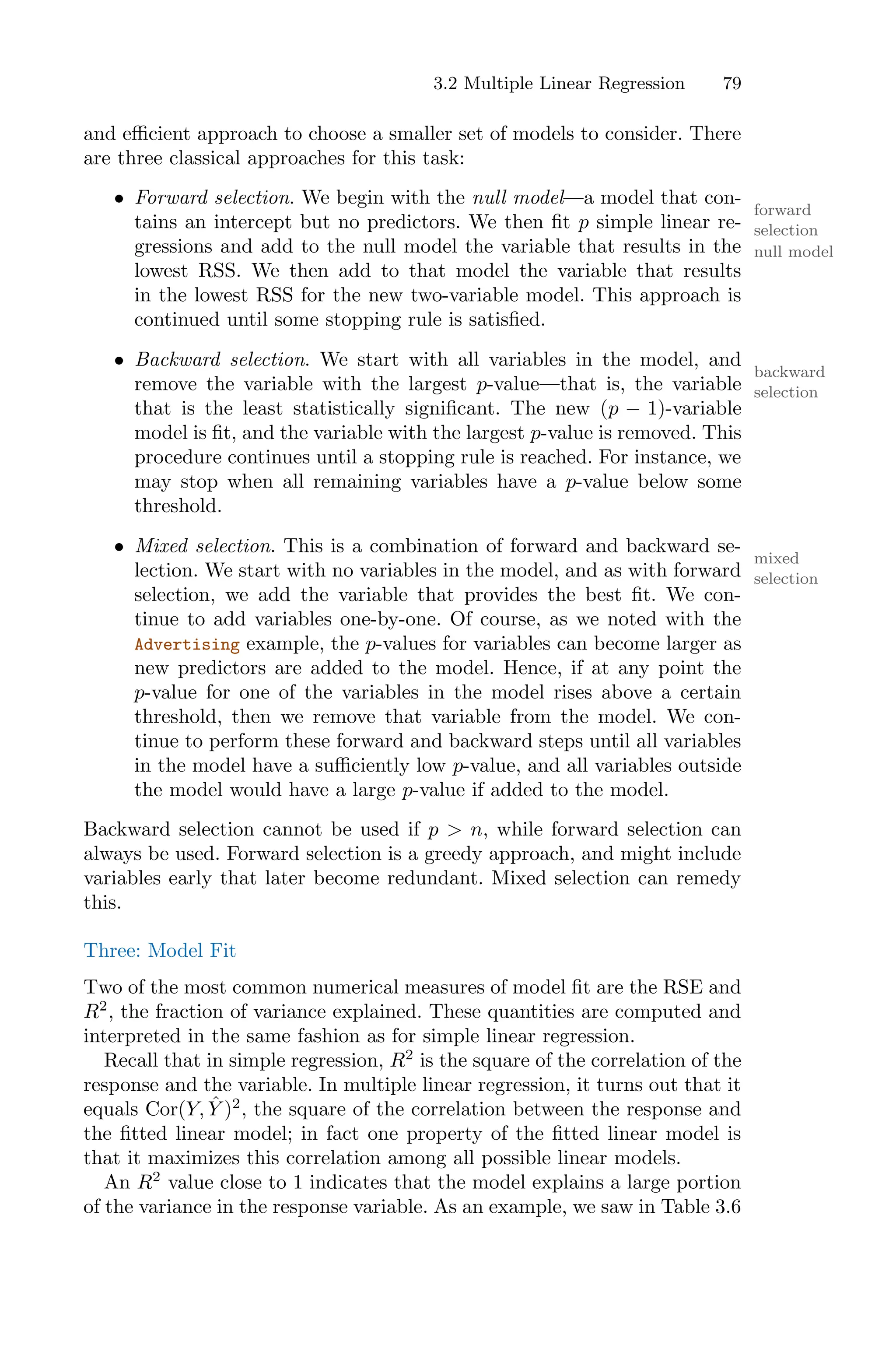 3.2 Multiple Linear Regression 79
and eﬃcient approach to choose a smaller set of models to consider. There
are three classical approaches for this task:
• Forward selection. We begin with the null model—a model that con-
forward
selection
null model
tains an intercept but no predictors. We then fit p simple linear re-
gressions and add to the null model the variable that results in the
lowest RSS. We then add to that model the variable that results
in the lowest RSS for the new two-variable model. This approach is
continued until some stopping rule is satisfied.
• Backward selection. We start with all variables in the model, and
backward
selection
remove the variable with the largest p-value—that is, the variable
that is the least statistically significant. The new (p − 1)-variable
model is fit, and the variable with the largest p-value is removed. This
procedure continues until a stopping rule is reached. For instance, we
may stop when all remaining variables have a p-value below some
threshold.
• Mixed selection. This is a combination of forward and backward se-
mixed
selection
lection. We start with no variables in the model, and as with forward
selection, we add the variable that provides the best fit. We con-
tinue to add variables one-by-one. Of course, as we noted with the
Advertising example, the p-values for variables can become larger as
new predictors are added to the model. Hence, if at any point the
p-value for one of the variables in the model rises above a certain
threshold, then we remove that variable from the model. We con-
tinue to perform these forward and backward steps until all variables
in the model have a suﬃciently low p-value, and all variables outside
the model would have a large p-value if added to the model.
Backward selection cannot be used if p > n, while forward selection can
always be used. Forward selection is a greedy approach, and might include
variables early that later become redundant. Mixed selection can remedy
this.
Three: Model Fit
Two of the most common numerical measures of model fit are the RSE and
R2
, the fraction of variance explained. These quantities are computed and
interpreted in the same fashion as for simple linear regression.
Recall that in simple regression, R2
is the square of the correlation of the
response and the variable. In multiple linear regression, it turns out that it
equals Cor(Y, Ŷ )2
, the square of the correlation between the response and
the fitted linear model; in fact one property of the fitted linear model is
that it maximizes this correlation among all possible linear models.
An R2
value close to 1 indicates that the model explains a large portion
of the variance in the response variable. As an example, we saw in Table 3.6
 