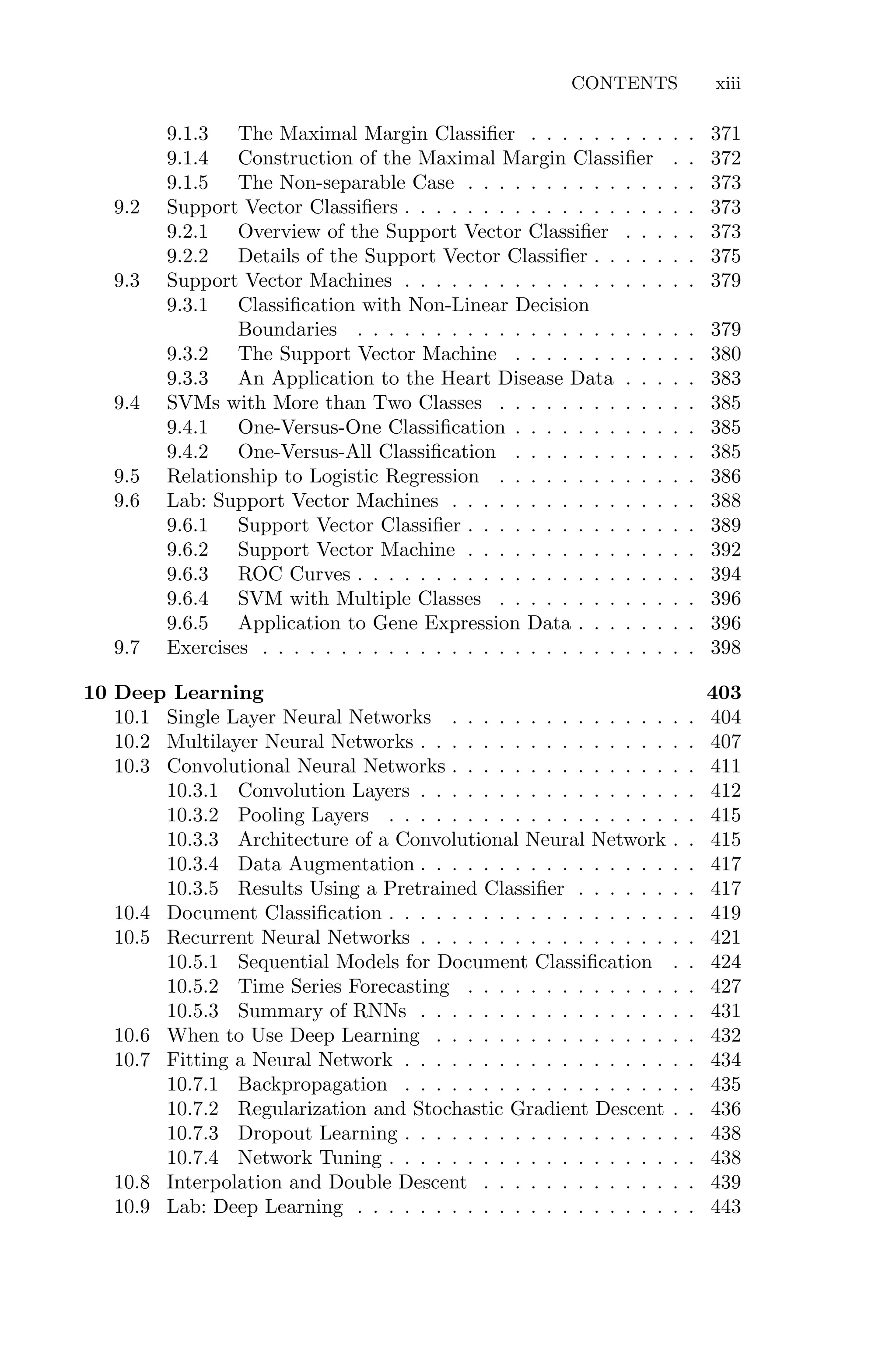 CONTENTS xiii
9.1.3 The Maximal Margin Classifier . . . . . . . . . . . 371
9.1.4 Construction of the Maximal Margin Classifier . . 372
9.1.5 The Non-separable Case . . . . . . . . . . . . . . . 373
9.2 Support Vector Classifiers . . . . . . . . . . . . . . . . . . . 373
9.2.1 Overview of the Support Vector Classifier . . . . . 373
9.2.2 Details of the Support Vector Classifier . . . . . . . 375
9.3 Support Vector Machines . . . . . . . . . . . . . . . . . . . 379
9.3.1 Classification with Non-Linear Decision
Boundaries . . . . . . . . . . . . . . . . . . . . . . 379
9.3.2 The Support Vector Machine . . . . . . . . . . . . 380
9.3.3 An Application to the Heart Disease Data . . . . . 383
9.4 SVMs with More than Two Classes . . . . . . . . . . . . . 385
9.4.1 One-Versus-One Classification . . . . . . . . . . . . 385
9.4.2 One-Versus-All Classification . . . . . . . . . . . . 385
9.5 Relationship to Logistic Regression . . . . . . . . . . . . . 386
9.6 Lab: Support Vector Machines . . . . . . . . . . . . . . . . 388
9.6.1 Support Vector Classifier . . . . . . . . . . . . . . . 389
9.6.2 Support Vector Machine . . . . . . . . . . . . . . . 392
9.6.3 ROC Curves . . . . . . . . . . . . . . . . . . . . . . 394
9.6.4 SVM with Multiple Classes . . . . . . . . . . . . . 396
9.6.5 Application to Gene Expression Data . . . . . . . . 396
9.7 Exercises . . . . . . . . . . . . . . . . . . . . . . . . . . . . 398
10 Deep Learning 403
10.1 Single Layer Neural Networks . . . . . . . . . . . . . . . . 404
10.2 Multilayer Neural Networks . . . . . . . . . . . . . . . . . . 407
10.3 Convolutional Neural Networks . . . . . . . . . . . . . . . . 411
10.3.1 Convolution Layers . . . . . . . . . . . . . . . . . . 412
10.3.2 Pooling Layers . . . . . . . . . . . . . . . . . . . . 415
10.3.3 Architecture of a Convolutional Neural Network . . 415
10.3.4 Data Augmentation . . . . . . . . . . . . . . . . . . 417
10.3.5 Results Using a Pretrained Classifier . . . . . . . . 417
10.4 Document Classification . . . . . . . . . . . . . . . . . . . . 419
10.5 Recurrent Neural Networks . . . . . . . . . . . . . . . . . . 421
10.5.1 Sequential Models for Document Classification . . 424
10.5.2 Time Series Forecasting . . . . . . . . . . . . . . . 427
10.5.3 Summary of RNNs . . . . . . . . . . . . . . . . . . 431
10.6 When to Use Deep Learning . . . . . . . . . . . . . . . . . 432
10.7 Fitting a Neural Network . . . . . . . . . . . . . . . . . . . 434
10.7.1 Backpropagation . . . . . . . . . . . . . . . . . . . 435
10.7.2 Regularization and Stochastic Gradient Descent . . 436
10.7.3 Dropout Learning . . . . . . . . . . . . . . . . . . . 438
10.7.4 Network Tuning . . . . . . . . . . . . . . . . . . . . 438
10.8 Interpolation and Double Descent . . . . . . . . . . . . . . 439
10.9 Lab: Deep Learning . . . . . . . . . . . . . . . . . . . . . . 443
 