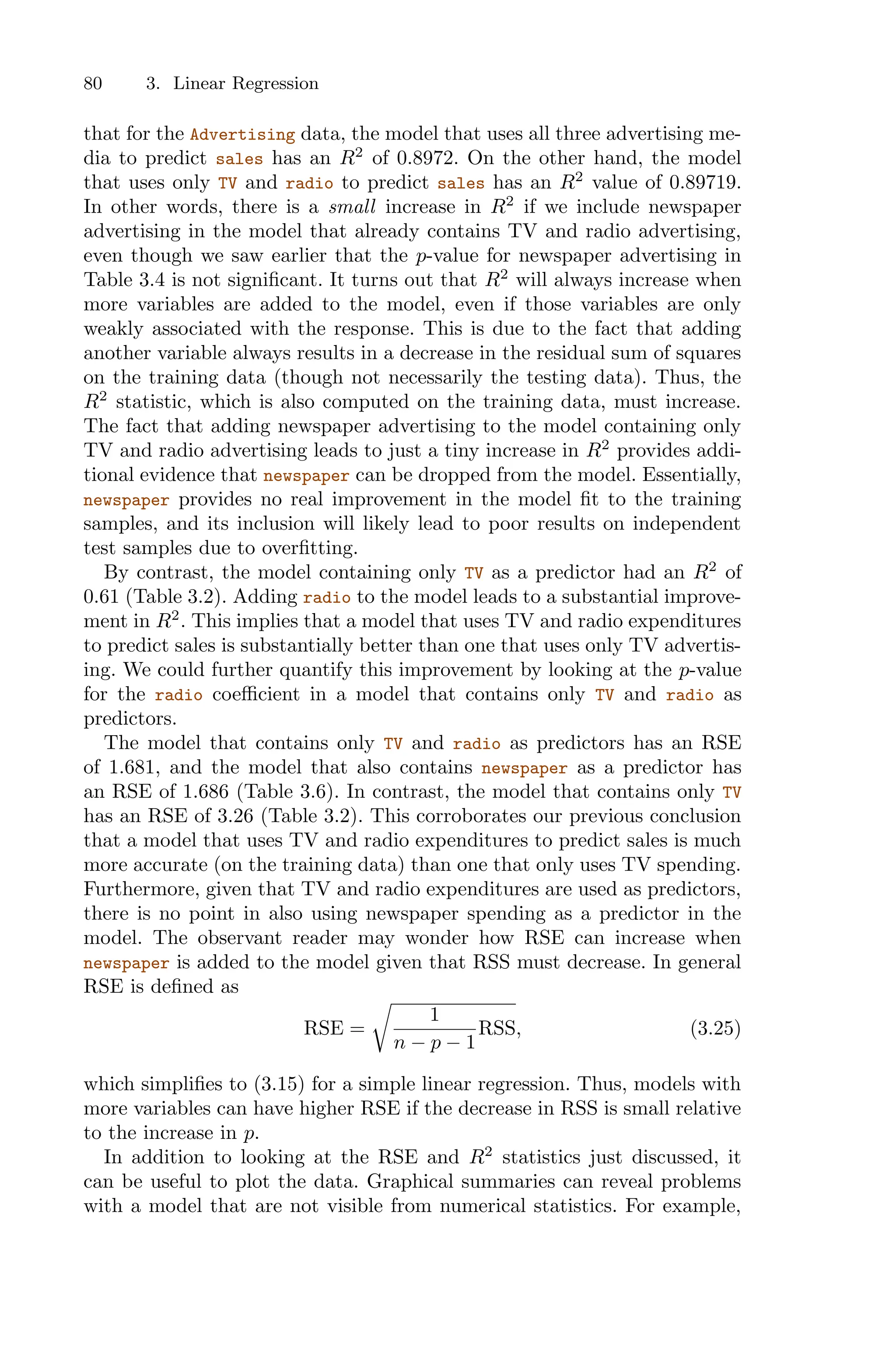 80 3. Linear Regression
that for the Advertising data, the model that uses all three advertising me-
dia to predict sales has an R2
of 0.8972. On the other hand, the model
that uses only TV and radio to predict sales has an R2
value of 0.89719.
In other words, there is a small increase in R2
if we include newspaper
advertising in the model that already contains TV and radio advertising,
even though we saw earlier that the p-value for newspaper advertising in
Table 3.4 is not significant. It turns out that R2
will always increase when
more variables are added to the model, even if those variables are only
weakly associated with the response. This is due to the fact that adding
another variable always results in a decrease in the residual sum of squares
on the training data (though not necessarily the testing data). Thus, the
R2
statistic, which is also computed on the training data, must increase.
The fact that adding newspaper advertising to the model containing only
TV and radio advertising leads to just a tiny increase in R2
provides addi-
tional evidence that newspaper can be dropped from the model. Essentially,
newspaper provides no real improvement in the model fit to the training
samples, and its inclusion will likely lead to poor results on independent
test samples due to overfitting.
By contrast, the model containing only TV as a predictor had an R2
of
0.61 (Table 3.2). Adding radio to the model leads to a substantial improve-
ment in R2
. This implies that a model that uses TV and radio expenditures
to predict sales is substantially better than one that uses only TV advertis-
ing. We could further quantify this improvement by looking at the p-value
for the radio coeﬃcient in a model that contains only TV and radio as
predictors.
The model that contains only TV and radio as predictors has an RSE
of 1.681, and the model that also contains newspaper as a predictor has
an RSE of 1.686 (Table 3.6). In contrast, the model that contains only TV
has an RSE of 3.26 (Table 3.2). This corroborates our previous conclusion
that a model that uses TV and radio expenditures to predict sales is much
more accurate (on the training data) than one that only uses TV spending.
Furthermore, given that TV and radio expenditures are used as predictors,
there is no point in also using newspaper spending as a predictor in the
model. The observant reader may wonder how RSE can increase when
newspaper is added to the model given that RSS must decrease. In general
RSE is defined as
RSE =
9
1
n − p − 1
RSS, (3.25)
which simplifies to (3.15) for a simple linear regression. Thus, models with
more variables can have higher RSE if the decrease in RSS is small relative
to the increase in p.
In addition to looking at the RSE and R2
statistics just discussed, it
can be useful to plot the data. Graphical summaries can reveal problems
with a model that are not visible from numerical statistics. For example,
 