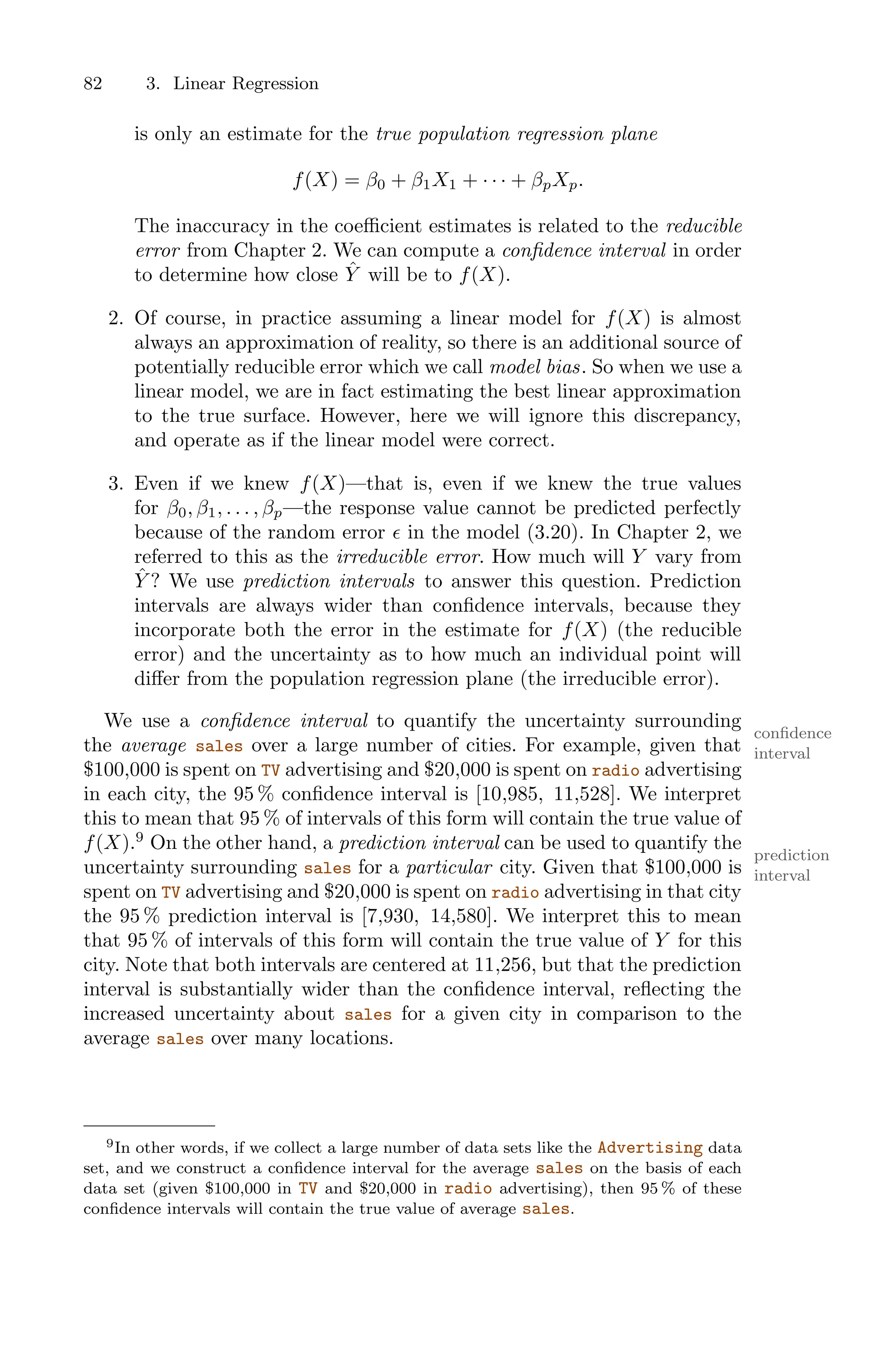 82 3. Linear Regression
is only an estimate for the true population regression plane
f(X) = β0 + β1X1 + · · · + βpXp.
The inaccuracy in the coeﬃcient estimates is related to the reducible
error from Chapter 2. We can compute a confidence interval in order
to determine how close Ŷ will be to f(X).
2. Of course, in practice assuming a linear model for f(X) is almost
always an approximation of reality, so there is an additional source of
potentially reducible error which we call model bias. So when we use a
linear model, we are in fact estimating the best linear approximation
to the true surface. However, here we will ignore this discrepancy,
and operate as if the linear model were correct.
3. Even if we knew f(X)—that is, even if we knew the true values
for β0, β1, . . . , βp—the response value cannot be predicted perfectly
because of the random error ϵ in the model (3.20). In Chapter 2, we
referred to this as the irreducible error. How much will Y vary from
Ŷ ? We use prediction intervals to answer this question. Prediction
intervals are always wider than confidence intervals, because they
incorporate both the error in the estimate for f(X) (the reducible
error) and the uncertainty as to how much an individual point will
diﬀer from the population regression plane (the irreducible error).
We use a confidence interval to quantify the uncertainty surrounding
confidence
interval
the average sales over a large number of cities. For example, given that
$100,000 is spent on TV advertising and $20,000 is spent on radio advertising
in each city, the 95 % confidence interval is [10,985, 11,528]. We interpret
this to mean that 95 % of intervals of this form will contain the true value of
f(X).9
On the other hand, a prediction interval can be used to quantify the
prediction
interval
uncertainty surrounding sales for a particular city. Given that $100,000 is
spent on TV advertising and $20,000 is spent on radio advertising in that city
the 95 % prediction interval is [7,930, 14,580]. We interpret this to mean
that 95 % of intervals of this form will contain the true value of Y for this
city. Note that both intervals are centered at 11,256, but that the prediction
interval is substantially wider than the confidence interval, reflecting the
increased uncertainty about sales for a given city in comparison to the
average sales over many locations.
9In other words, if we collect a large number of data sets like the Advertising data
set, and we construct a confidence interval for the average sales on the basis of each
data set (given $100,000 in TV and $20,000 in radio advertising), then 95 % of these
confidence intervals will contain the true value of average sales.
 