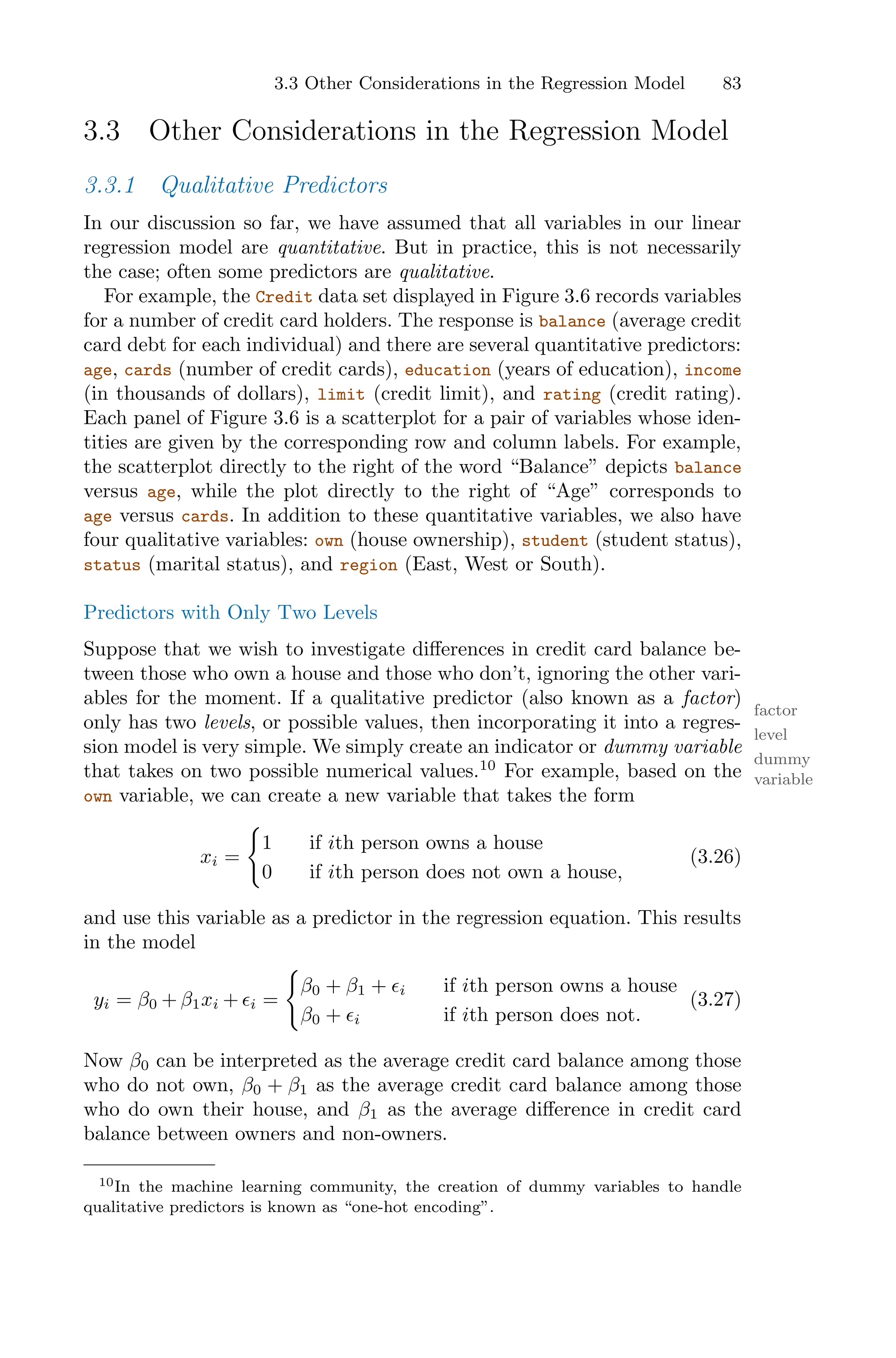 3.3 Other Considerations in the Regression Model 83
3.3 Other Considerations in the Regression Model
3.3.1 Qualitative Predictors
In our discussion so far, we have assumed that all variables in our linear
regression model are quantitative. But in practice, this is not necessarily
the case; often some predictors are qualitative.
For example, the Credit data set displayed in Figure 3.6 records variables
for a number of credit card holders. The response is balance (average credit
card debt for each individual) and there are several quantitative predictors:
age, cards (number of credit cards), education (years of education), income
(in thousands of dollars), limit (credit limit), and rating (credit rating).
Each panel of Figure 3.6 is a scatterplot for a pair of variables whose iden-
tities are given by the corresponding row and column labels. For example,
the scatterplot directly to the right of the word “Balance” depicts balance
versus age, while the plot directly to the right of “Age” corresponds to
age versus cards. In addition to these quantitative variables, we also have
four qualitative variables: own (house ownership), student (student status),
status (marital status), and region (East, West or South).
Predictors with Only Two Levels
Suppose that we wish to investigate diﬀerences in credit card balance be-
tween those who own a house and those who don’t, ignoring the other vari-
ables for the moment. If a qualitative predictor (also known as a factor)
factor
only has two levels, or possible values, then incorporating it into a regres-
level
sion model is very simple. We simply create an indicator or dummy variable
dummy
variable
that takes on two possible numerical values.10
For example, based on the
own variable, we can create a new variable that takes the form
xi =
=
1 if ith person owns a house
0 if ith person does not own a house,
(3.26)
and use this variable as a predictor in the regression equation. This results
in the model
yi = β0 + β1xi + ϵi =
=
β0 + β1 + ϵi if ith person owns a house
β0 + ϵi if ith person does not.
(3.27)
Now β0 can be interpreted as the average credit card balance among those
who do not own, β0 + β1 as the average credit card balance among those
who do own their house, and β1 as the average diﬀerence in credit card
balance between owners and non-owners.
10In the machine learning community, the creation of dummy variables to handle
qualitative predictors is known as “one-hot encoding”.
 