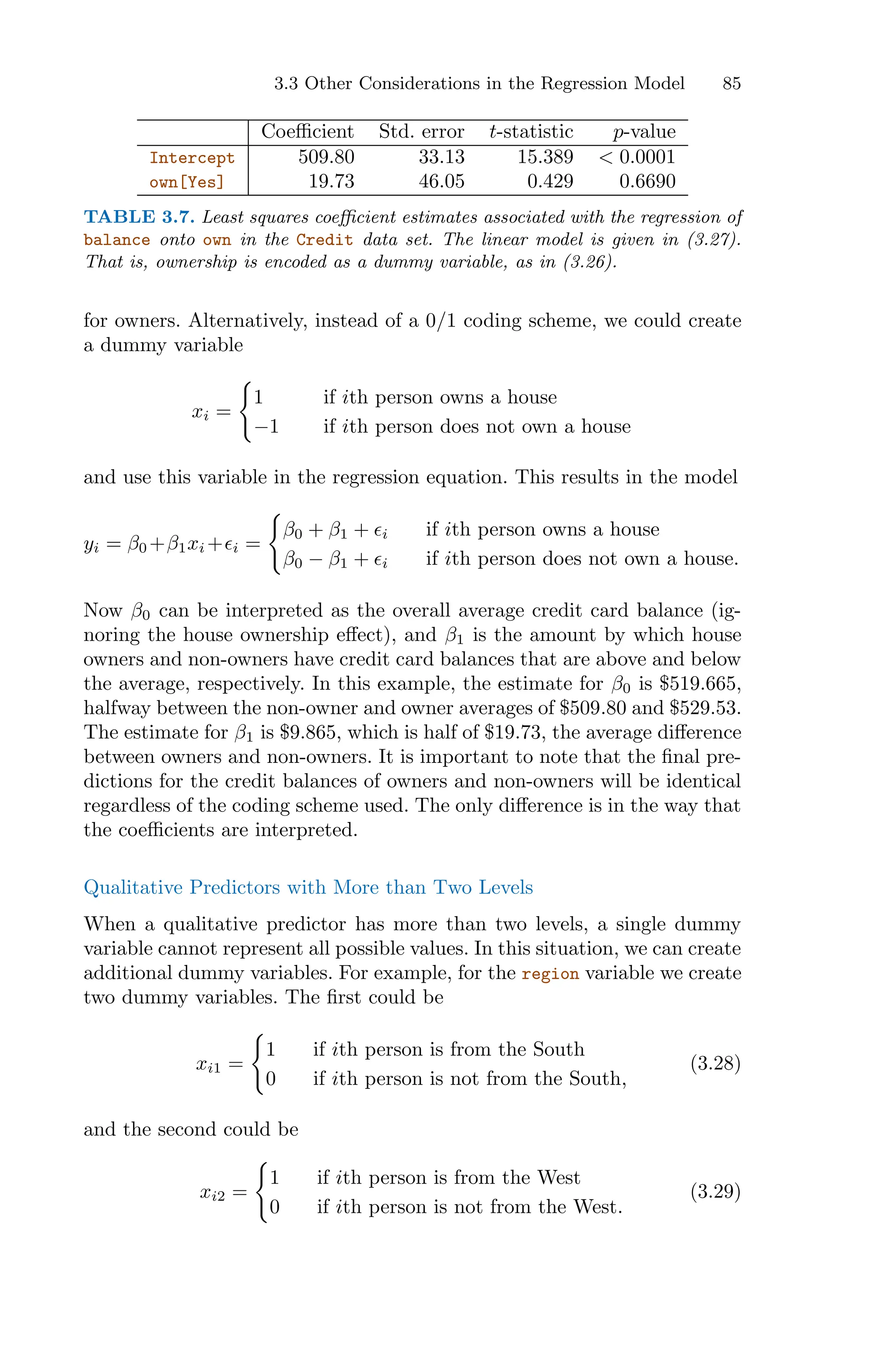 3.3 Other Considerations in the Regression Model 85
Coeﬃcient Std. error t-statistic p-value
Intercept 509.80 33.13 15.389 < 0.0001
own[Yes] 19.73 46.05 0.429 0.6690
TABLE 3.7. Least squares coeﬃcient estimates associated with the regression of
balance onto own in the Credit data set. The linear model is given in (3.27).
That is, ownership is encoded as a dummy variable, as in (3.26).
for owners. Alternatively, instead of a 0/1 coding scheme, we could create
a dummy variable
xi =
=
1 if ith person owns a house
−1 if ith person does not own a house
and use this variable in the regression equation. This results in the model
yi = β0 +β1xi +ϵi =
=
β0 + β1 + ϵi if ith person owns a house
β0 − β1 + ϵi if ith person does not own a house.
Now β0 can be interpreted as the overall average credit card balance (ig-
noring the house ownership eﬀect), and β1 is the amount by which house
owners and non-owners have credit card balances that are above and below
the average, respectively. In this example, the estimate for β0 is $519.665,
halfway between the non-owner and owner averages of $509.80 and $529.53.
The estimate for β1 is $9.865, which is half of $19.73, the average diﬀerence
between owners and non-owners. It is important to note that the final pre-
dictions for the credit balances of owners and non-owners will be identical
regardless of the coding scheme used. The only diﬀerence is in the way that
the coeﬃcients are interpreted.
Qualitative Predictors with More than Two Levels
When a qualitative predictor has more than two levels, a single dummy
variable cannot represent all possible values. In this situation, we can create
additional dummy variables. For example, for the region variable we create
two dummy variables. The first could be
xi1 =
=
1 if ith person is from the South
0 if ith person is not from the South,
(3.28)
and the second could be
xi2 =
=
1 if ith person is from the West
0 if ith person is not from the West.
(3.29)
 