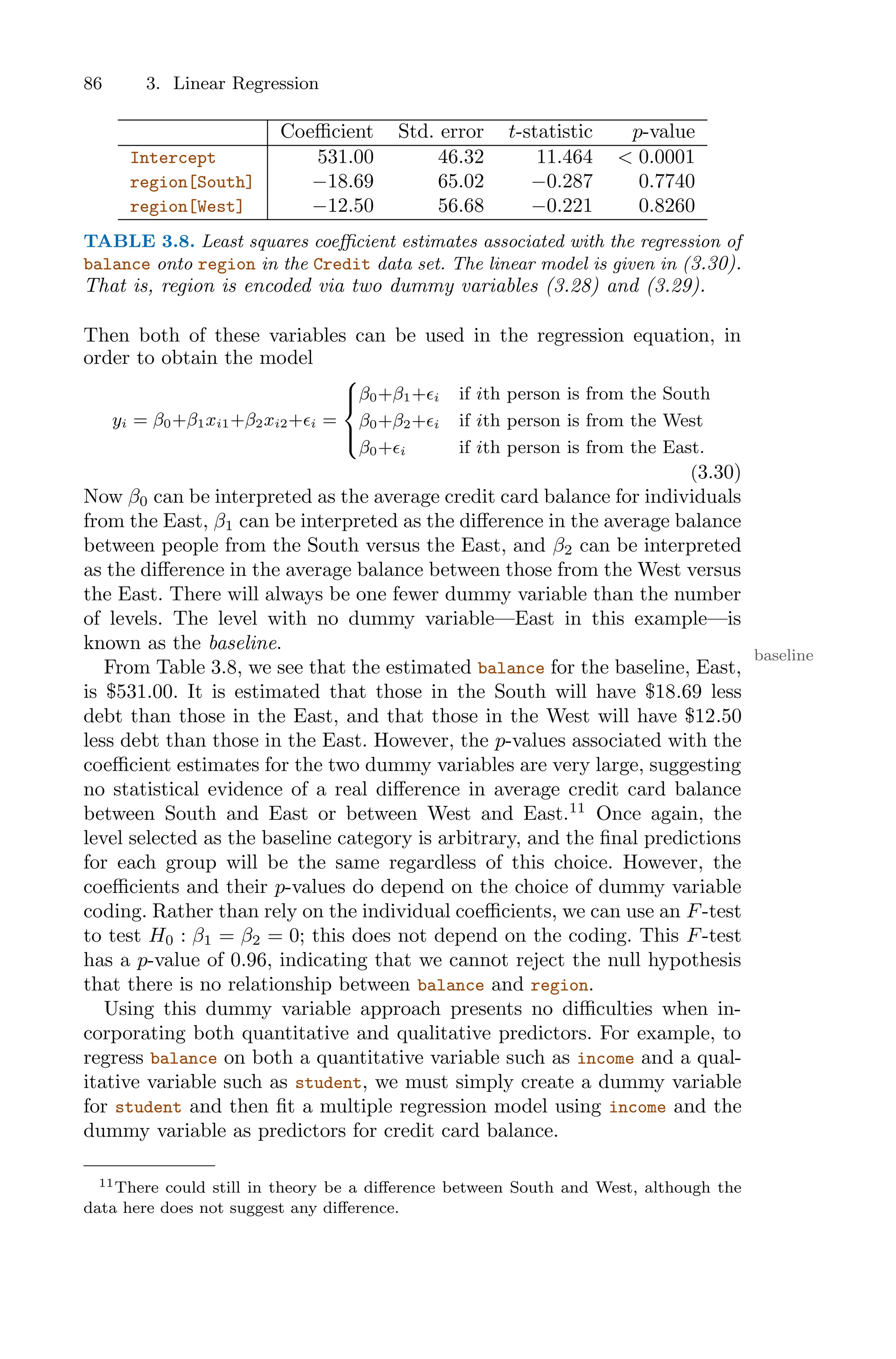 86 3. Linear Regression
Coeﬃcient Std. error t-statistic p-value
Intercept 531.00 46.32 11.464 < 0.0001
region[South] −18.69 65.02 −0.287 0.7740
region[West] −12.50 56.68 −0.221 0.8260
TABLE 3.8. Least squares coeﬃcient estimates associated with the regression of
balance onto region in the Credit data set. The linear model is given in (3.30).
That is, region is encoded via two dummy variables (3.28) and (3.29).
Then both of these variables can be used in the regression equation, in
order to obtain the model
yi = β0+β1xi1+β2xi2+ϵi =
⎧
⎪
⎨
⎪
⎩
β0+β1+ϵi if ith person is from the South
β0+β2+ϵi if ith person is from the West
β0+ϵi if ith person is from the East.
(3.30)
Now β0 can be interpreted as the average credit card balance for individuals
from the East, β1 can be interpreted as the diﬀerence in the average balance
between people from the South versus the East, and β2 can be interpreted
as the diﬀerence in the average balance between those from the West versus
the East. There will always be one fewer dummy variable than the number
of levels. The level with no dummy variable—East in this example—is
known as the baseline.
baseline
From Table 3.8, we see that the estimated balance for the baseline, East,
is $531.00. It is estimated that those in the South will have $18.69 less
debt than those in the East, and that those in the West will have $12.50
less debt than those in the East. However, the p-values associated with the
coeﬃcient estimates for the two dummy variables are very large, suggesting
no statistical evidence of a real diﬀerence in average credit card balance
between South and East or between West and East.11
Once again, the
level selected as the baseline category is arbitrary, and the final predictions
for each group will be the same regardless of this choice. However, the
coeﬃcients and their p-values do depend on the choice of dummy variable
coding. Rather than rely on the individual coeﬃcients, we can use an F-test
to test H0 : β1 = β2 = 0; this does not depend on the coding. This F-test
has a p-value of 0.96, indicating that we cannot reject the null hypothesis
that there is no relationship between balance and region.
Using this dummy variable approach presents no diﬃculties when in-
corporating both quantitative and qualitative predictors. For example, to
regress balance on both a quantitative variable such as income and a qual-
itative variable such as student, we must simply create a dummy variable
for student and then fit a multiple regression model using income and the
dummy variable as predictors for credit card balance.
11There could still in theory be a diﬀerence between South and West, although the
data here does not suggest any diﬀerence.
 
