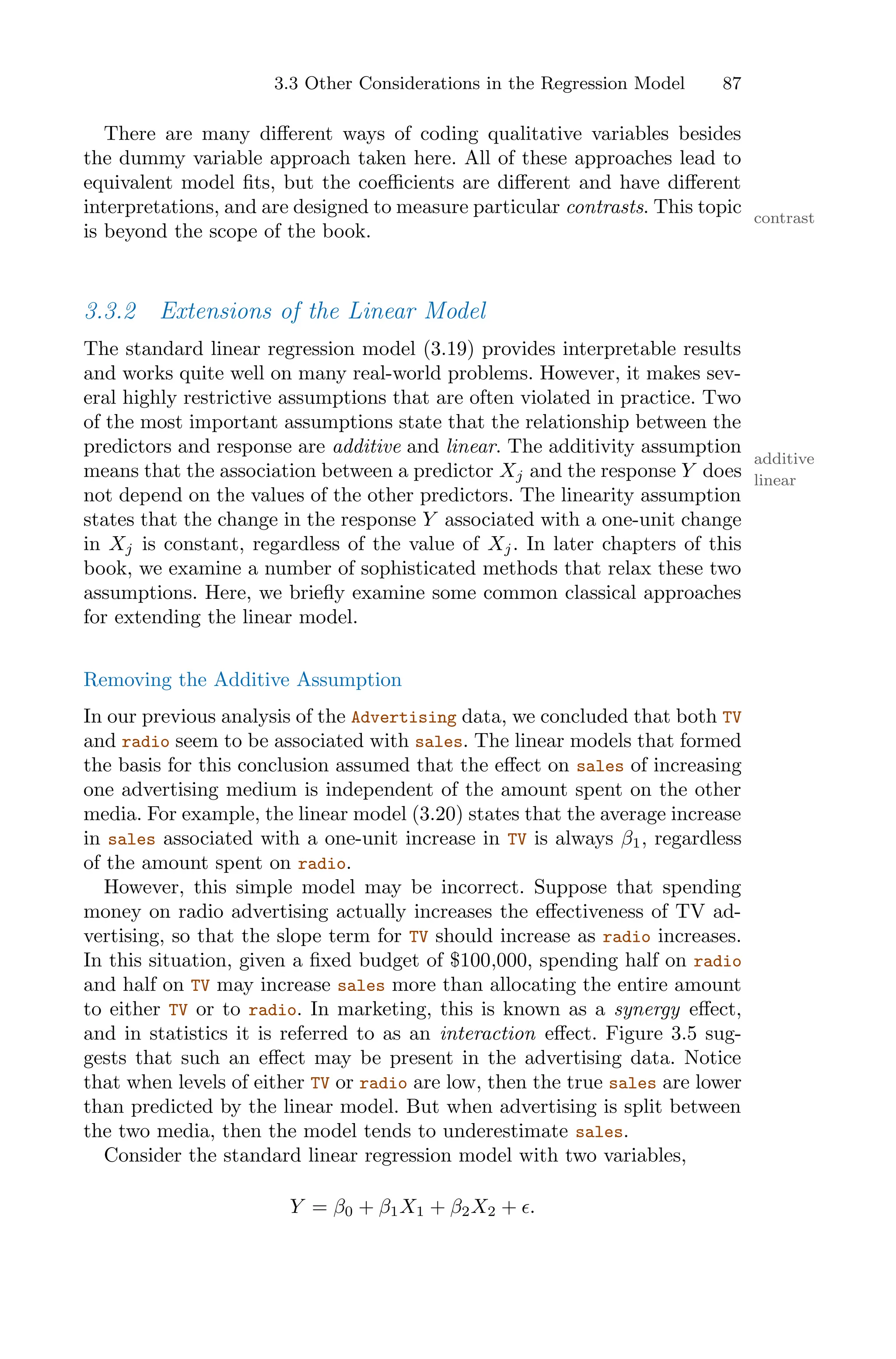 3.3 Other Considerations in the Regression Model 87
There are many diﬀerent ways of coding qualitative variables besides
the dummy variable approach taken here. All of these approaches lead to
equivalent model fits, but the coeﬃcients are diﬀerent and have diﬀerent
interpretations, and are designed to measure particular contrasts. This topic contrast
is beyond the scope of the book.
3.3.2 Extensions of the Linear Model
The standard linear regression model (3.19) provides interpretable results
and works quite well on many real-world problems. However, it makes sev-
eral highly restrictive assumptions that are often violated in practice. Two
of the most important assumptions state that the relationship between the
predictors and response are additive and linear. The additivity assumption
additive
linear
means that the association between a predictor Xj and the response Y does
not depend on the values of the other predictors. The linearity assumption
states that the change in the response Y associated with a one-unit change
in Xj is constant, regardless of the value of Xj. In later chapters of this
book, we examine a number of sophisticated methods that relax these two
assumptions. Here, we briefly examine some common classical approaches
for extending the linear model.
Removing the Additive Assumption
In our previous analysis of the Advertising data, we concluded that both TV
and radio seem to be associated with sales. The linear models that formed
the basis for this conclusion assumed that the eﬀect on sales of increasing
one advertising medium is independent of the amount spent on the other
media. For example, the linear model (3.20) states that the average increase
in sales associated with a one-unit increase in TV is always β1, regardless
of the amount spent on radio.
However, this simple model may be incorrect. Suppose that spending
money on radio advertising actually increases the eﬀectiveness of TV ad-
vertising, so that the slope term for TV should increase as radio increases.
In this situation, given a fixed budget of $100,000, spending half on radio
and half on TV may increase sales more than allocating the entire amount
to either TV or to radio. In marketing, this is known as a synergy eﬀect,
and in statistics it is referred to as an interaction eﬀect. Figure 3.5 sug-
gests that such an eﬀect may be present in the advertising data. Notice
that when levels of either TV or radio are low, then the true sales are lower
than predicted by the linear model. But when advertising is split between
the two media, then the model tends to underestimate sales.
Consider the standard linear regression model with two variables,
Y = β0 + β1X1 + β2X2 + ϵ.
 