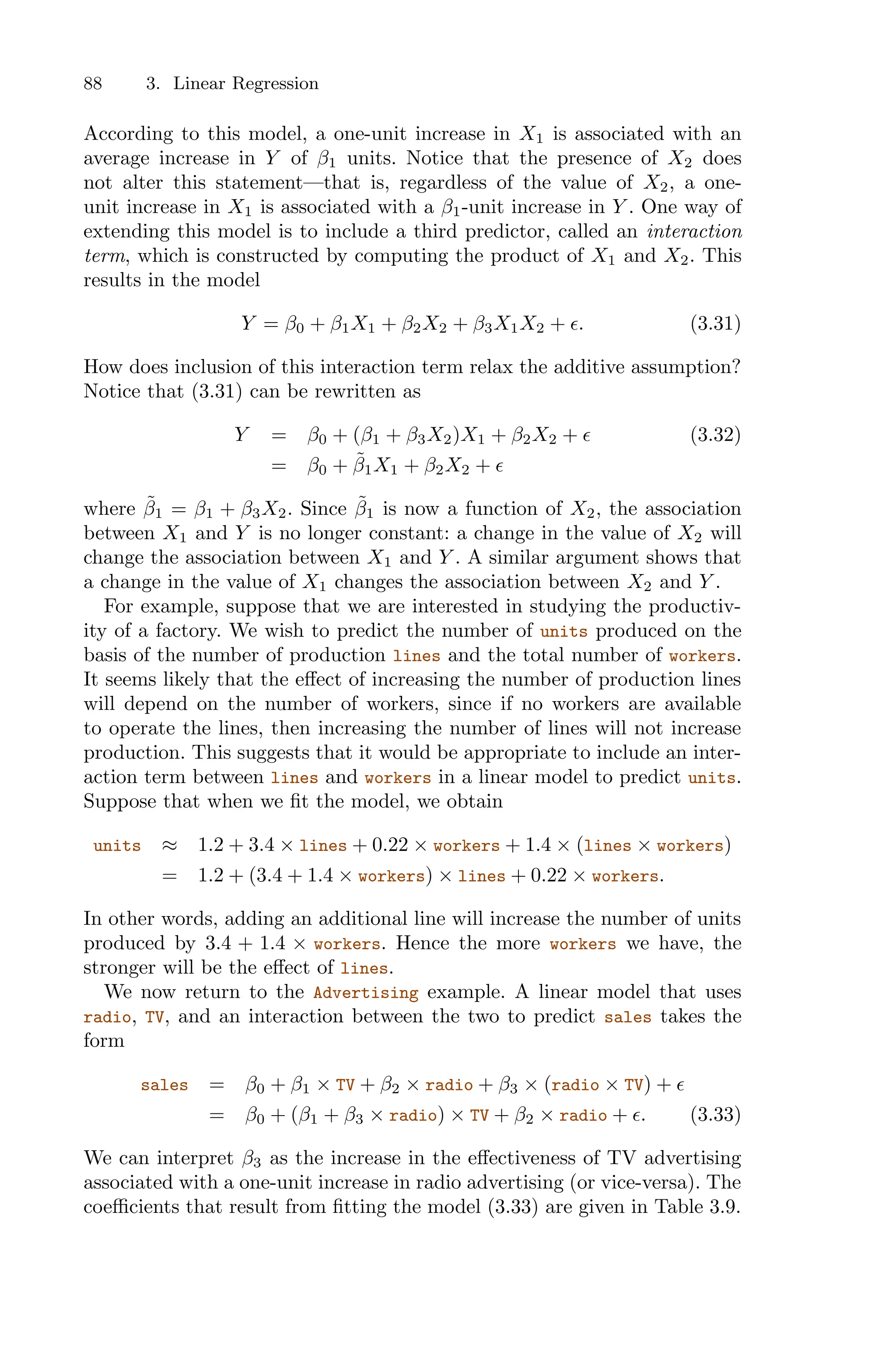 88 3. Linear Regression
According to this model, a one-unit increase in X1 is associated with an
average increase in Y of β1 units. Notice that the presence of X2 does
not alter this statement—that is, regardless of the value of X2, a one-
unit increase in X1 is associated with a β1-unit increase in Y . One way of
extending this model is to include a third predictor, called an interaction
term, which is constructed by computing the product of X1 and X2. This
results in the model
Y = β0 + β1X1 + β2X2 + β3X1X2 + ϵ. (3.31)
How does inclusion of this interaction term relax the additive assumption?
Notice that (3.31) can be rewritten as
Y = β0 + (β1 + β3X2)X1 + β2X2 + ϵ (3.32)
= β0 + β̃1X1 + β2X2 + ϵ
where β̃1 = β1 + β3X2. Since β̃1 is now a function of X2, the association
between X1 and Y is no longer constant: a change in the value of X2 will
change the association between X1 and Y . A similar argument shows that
a change in the value of X1 changes the association between X2 and Y .
For example, suppose that we are interested in studying the productiv-
ity of a factory. We wish to predict the number of units produced on the
basis of the number of production lines and the total number of workers.
It seems likely that the eﬀect of increasing the number of production lines
will depend on the number of workers, since if no workers are available
to operate the lines, then increasing the number of lines will not increase
production. This suggests that it would be appropriate to include an inter-
action term between lines and workers in a linear model to predict units.
Suppose that when we fit the model, we obtain
units ≈ 1.2 + 3.4 × lines + 0.22 × workers + 1.4 × (lines × workers)
= 1.2 + (3.4 + 1.4 × workers) × lines + 0.22 × workers.
In other words, adding an additional line will increase the number of units
produced by 3.4 + 1.4 × workers. Hence the more workers we have, the
stronger will be the eﬀect of lines.
We now return to the Advertising example. A linear model that uses
radio, TV, and an interaction between the two to predict sales takes the
form
sales = β0 + β1 × TV + β2 × radio + β3 × (radio × TV) + ϵ
= β0 + (β1 + β3 × radio) × TV + β2 × radio + ϵ. (3.33)
We can interpret β3 as the increase in the eﬀectiveness of TV advertising
associated with a one-unit increase in radio advertising (or vice-versa). The
coeﬃcients that result from fitting the model (3.33) are given in Table 3.9.
 