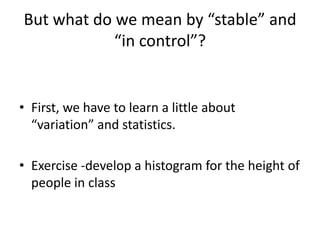 But what do we mean by “stable” and
            “in control”?


• First, we have to learn a little about
  “variation” and statistics.

• Exercise -develop a histogram for the height of
  people in class
 