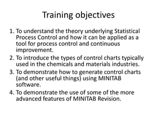Training objectives
1. To understand the theory underlying Statistical
   Process Control and how it can be applied as a
   tool for process control and continuous
   improvement.
2. To introduce the types of control charts typically
   used in the chemicals and materials industries.
3. To demonstrate how to generate control charts
   (and other useful things) using MINITAB
   software.
4. To demonstrate the use of some of the more
   advanced features of MINITAB Revision.
 