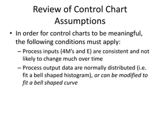 Review of Control Chart
             Assumptions
• In order for control charts to be meaningful,
  the following conditions must apply:
  – Process inputs (4M’s and E) are consistent and not
    likely to change much over time
  – Process output data are normally distributed (i.e.
    fit a bell shaped histogram), or can be modified to
    fit a bell shaped curve
 