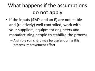 What happens if the assumptions
          do not apply
• If the inputs (4M’s and an E) are not stable
  and (relatively) well controlled, work with
  your suppliers, equipment engineers and
  manufacturing people to stabilize the process.
  – A simple run chart may be useful during this
    process improvement effort
 