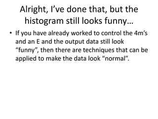 Alright, I’ve done that, but the
    histogram still looks funny…
• If you have already worked to control the 4m’s
  and an E and the output data still look
  “funny”, then there are techniques that can be
  applied to make the data look “normal”.
 
