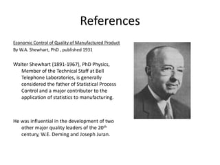 References
Economic Control of Quality of Manufactured Product
By W.A. Shewhart, PhD , published 1931


Walter Shewhart (1891-1967), PhD Physics,
   Member of the Technical Staff at Bell
   Telephone Laboratories, is generally
   considered the father of Statistical Process
   Control and a major contributor to the
   application of statistics to manufacturing.



He was influential in the development of two
   other major quality leaders of the 20th
   century, W.E. Deming and Joseph Juran.
 