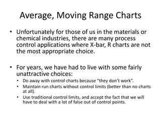Average, Moving Range Charts
• Unfortunately for those of us in the materials or
  chemical industries, there are many process
  control applications where X-bar, R charts are not
  the most appropriate choice.

• For years, we have had to live with some fairly
  unattractive choices:
  • Do away with control charts because “they don’t work”.
  • Maintain run charts without control limits (better than no charts
    at all).
  • Use traditional control limits, and accept the fact that we will
    have to deal with a lot of false out of control points.
 