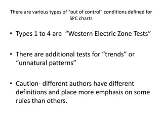 There are various types of “out of control” conditions defined for
                            SPC charts

• Types 1 to 4 are “Western Electric Zone Tests”

• There are additional tests for “trends” or
  “unnatural patterns”

• Caution- different authors have different
  definitions and place more emphasis on some
  rules than others.
 