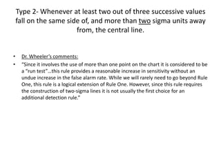 Type 2- Whenever at least two out of three successive values
    fall on the same side of, and more than two sigma units away
                        from, the central line.


•    Dr. Wheeler’s comments:
•    “Since it involves the use of more than one point on the chart it is considered to be
     a “run test”…this rule provides a reasonable increase in sensitivity without an
     undue increase in the false alarm rate. While we will rarely need to go beyond Rule
     One, this rule is a logical extension of Rule One. However, since this rule requires
     the construction of two-sigma lines it is not usually the first choice for an
     additional detection rule.”
 