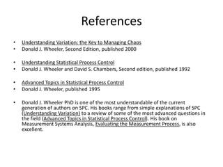 References
•   Understanding Variation: the Key to Managing Chaos
•   Donald J. Wheeler, Second Edition, published 2000

•   Understanding Statistical Process Control
•   Donald J. Wheeler and David S. Chambers, Second edition, published 1992

•   Advanced Topics in Statistical Process Control
•   Donald J. Wheeler, published 1995

•   Donald J. Wheeler PhD is one of the most understandable of the current
    generation of authors on SPC. His books range from simple explanations of SPC
    (Understanding Variation) to a review of some of the most advanced questions in
    the field (Advanced Topics in Statistical Process Control). His book on
    Measurement Systems Analysis, Evaluating the Measurement Process, is also
    excellent.
 