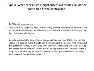 Type 4- Whenever at least eight successive values fall on the
                  same side of the central line.



•    Dr. Wheeler’s comments:
•    “Because of its simplicity, Rule Four is usually the first choice for an additional rule
     to use with Rule One. In fact, this detection rule is the sole additional criteria that
     Burr felt it was wise to use.

•    As data approach the borderline of Inadequate Measurement Units the running
     record will become more discrete and it will be possible to obtain long runs about
     the central line when, in effect, many of the values in the long run are as close to
     the central line as possible….When a substantial proportion of the points in the a
     long run are essentially located “at the central line” it is unlikely that there has
     been any real change in the process.”
 
