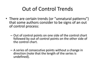 Out of Control Trends
• There are certain trends (or “unnatural patterns”)
  that some authors consider to be signs of an out
  of control process:

  – Out of control points on one side of the control chart
    followed by out of control points on the other side of
    the control chart.

  – A series of consecutive points without a change in
    direction (note that the length of the series is
    undefined).
 