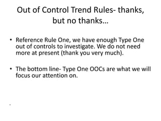 Out of Control Trend Rules- thanks,
             but no thanks…

• Reference Rule One, we have enough Type One
  out of controls to investigate. We do not need
  more at present (thank you very much).

• The bottom line- Type One OOCs are what we will
  focus our attention on.



•
 