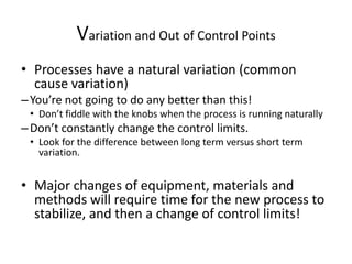 Variation and Out of Control Points
• Processes have a natural variation (common
  cause variation)
– You’re not going to do any better than this!
 • Don’t fiddle with the knobs when the process is running naturally
– Don’t constantly change the control limits.
 • Look for the difference between long term versus short term
   variation.


• Major changes of equipment, materials and
  methods will require time for the new process to
  stabilize, and then a change of control limits!
 
