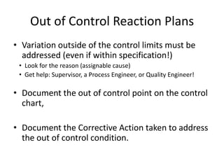 Out of Control Reaction Plans
• Variation outside of the control limits must be
  addressed (even if within specification!)
 • Look for the reason (assignable cause)
 • Get help: Supervisor, a Process Engineer, or Quality Engineer!

• Document the out of control point on the control
  chart,

• Document the Corrective Action taken to address
  the out of control condition.
 