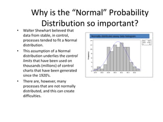 Why is the “Normal” Probability
         Distribution so important?
•   Walter Shewhart believed that
    data from stable, in control,        Normally distributed assay data histogram
    processes tended to fit a Normal
    distribution.
•   This assumption of a Normal
    distribution underlies the control
    limits that have been used on
    thousands (millions) of control
    charts that have been generated
    since the 1920’s.
•   There are, however, many
    processes that are not normally
    distributed, and this can create
    difficulties.
 