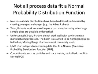 Not all process data fit a Normal
     Probability Distribution Function
– Non normal data distributions have been traditionally addressed by
  charting averages and ranges (e.g. the X-bar, R chart).
– X-bar, R charts work very well in piece part manufacturing when large
  sample sizes are possible and practical.
– Unfortunately X-bar, R charts do not work well with batch chemical
  manufacturing processes. The batch is assumed to be homogeneous, so
  Individual, Moving Range charts are most commonly used.
– I, MR charts depend upon having data that fit a Normal (Gaussian)
  Probability Distribution Function (PDF).
– Contaminants, such as particles and trace metals, typically do not fit a
  Normal PDF.
 