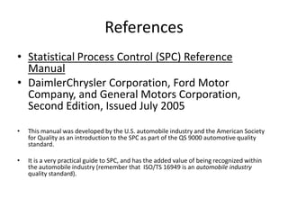 References
• Statistical Process Control (SPC) Reference
  Manual
• DaimlerChrysler Corporation, Ford Motor
  Company, and General Motors Corporation,
  Second Edition, Issued July 2005
•   This manual was developed by the U.S. automobile industry and the American Society
    for Quality as an introduction to the SPC as part of the QS 9000 automotive quality
    standard.

•   It is a very practical guide to SPC, and has the added value of being recognized within
    the automobile industry (remember that ISO/TS 16949 is an automobile industry
    quality standard).
 