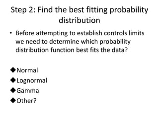 Step 2: Find the best fitting probability
              distribution
• Before attempting to establish controls limits
  we need to determine which probability
  distribution function best fits the data?

Normal
Lognormal
Gamma
Other?
 