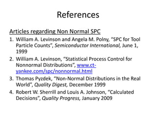 References
Articles regarding Non Normal SPC
1. William A. Levinson and Angela M. Polny, “SPC for Tool
   Particle Counts”, Semiconductor International, June 1,
   1999
2. William A. Levinson, “Statistical Process Control for
   Nonnormal Distributions”, www.ct-
   yankee.com/spc/nonnormal.html
3. Thomas Pyzdek, “Non-Normal Distributions in the Real
   World”, Quality Digest, December 1999
4. Robert W. Sherrill and Louis A. Johnson, “Calculated
   Decisions”, Quality Progress, January 2009
 