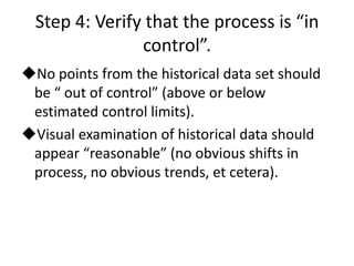 Step 4: Verify that the process is “in
                control”.
No points from the historical data set should
 be “ out of control” (above or below
 estimated control limits).
Visual examination of historical data should
 appear “reasonable” (no obvious shifts in
 process, no obvious trends, et cetera).
 