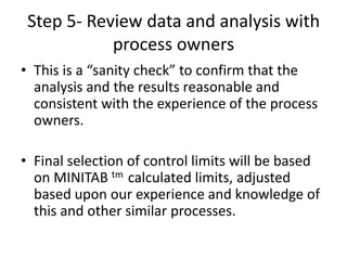Step 5- Review data and analysis with
            process owners
• This is a “sanity check” to confirm that the
  analysis and the results reasonable and
  consistent with the experience of the process
  owners.

• Final selection of control limits will be based
  on MINITAB tm calculated limits, adjusted
  based upon our experience and knowledge of
  this and other similar processes.
 